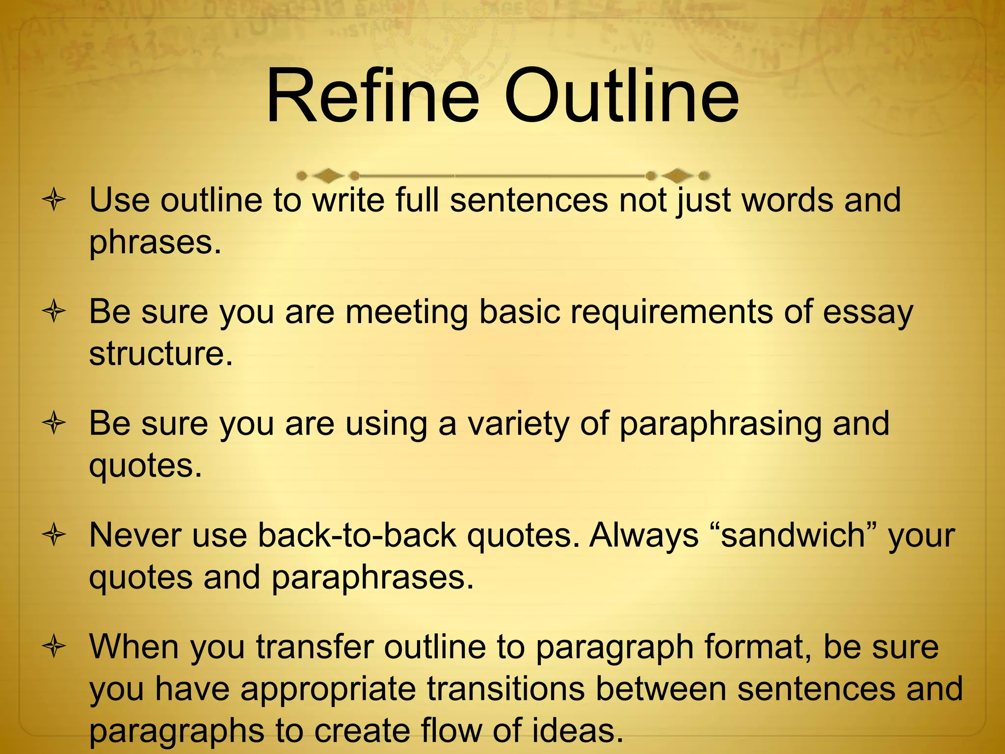 Refine Outline 
 Use outline to write full sentences not just words and 
phrases. 
 Be sure you are meeting basic requirements of essay 
structure. 
 Be sure you are using a variety of paraphrasing and 
quotes. 
 Never use back-to-back quotes. Always “sandwich” your 
quotes and paraphrases. 
 When you transfer outline to paragraph format, be sure 
you have appropriate transitions between sentences and 
paragraphs to create flow of ideas. 
 