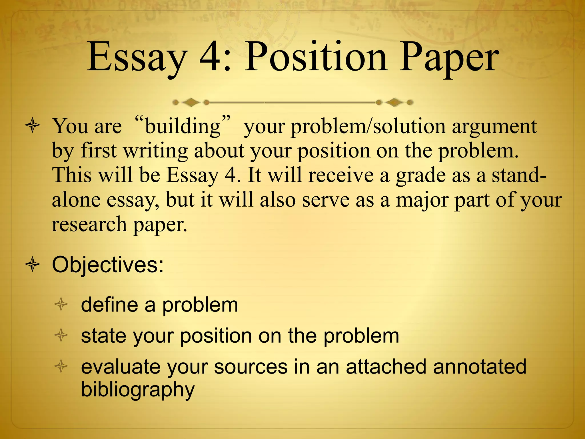 Essay 4: Position Paper 
 You are“building”your problem/solution argument 
by first writing about your position on the problem. 
This will be Essay 4. It will receive a grade as a stand-alone 
essay, but it will also serve as a major part of your 
research paper. 
 Objectives: 
 define a problem 
 state your position on the problem 
 evaluate your sources in an attached annotated 
bibliography 
 