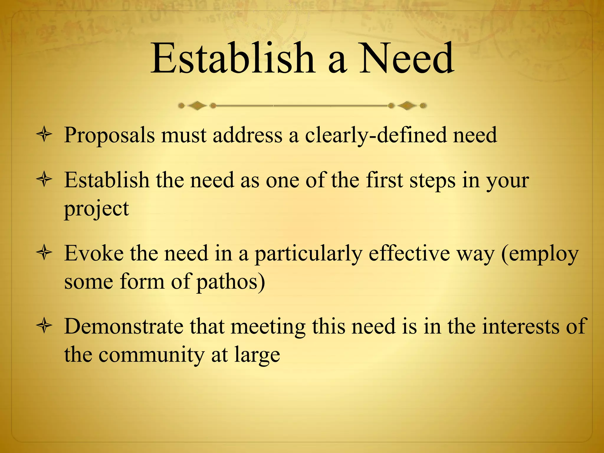 Establish a Need 
 Proposals must address a clearly-defined need 
 Establish the need as one of the first steps in your 
project 
 Evoke the need in a particularly effective way (employ 
some form of pathos) 
 Demonstrate that meeting this need is in the interests of 
the community at large 
 