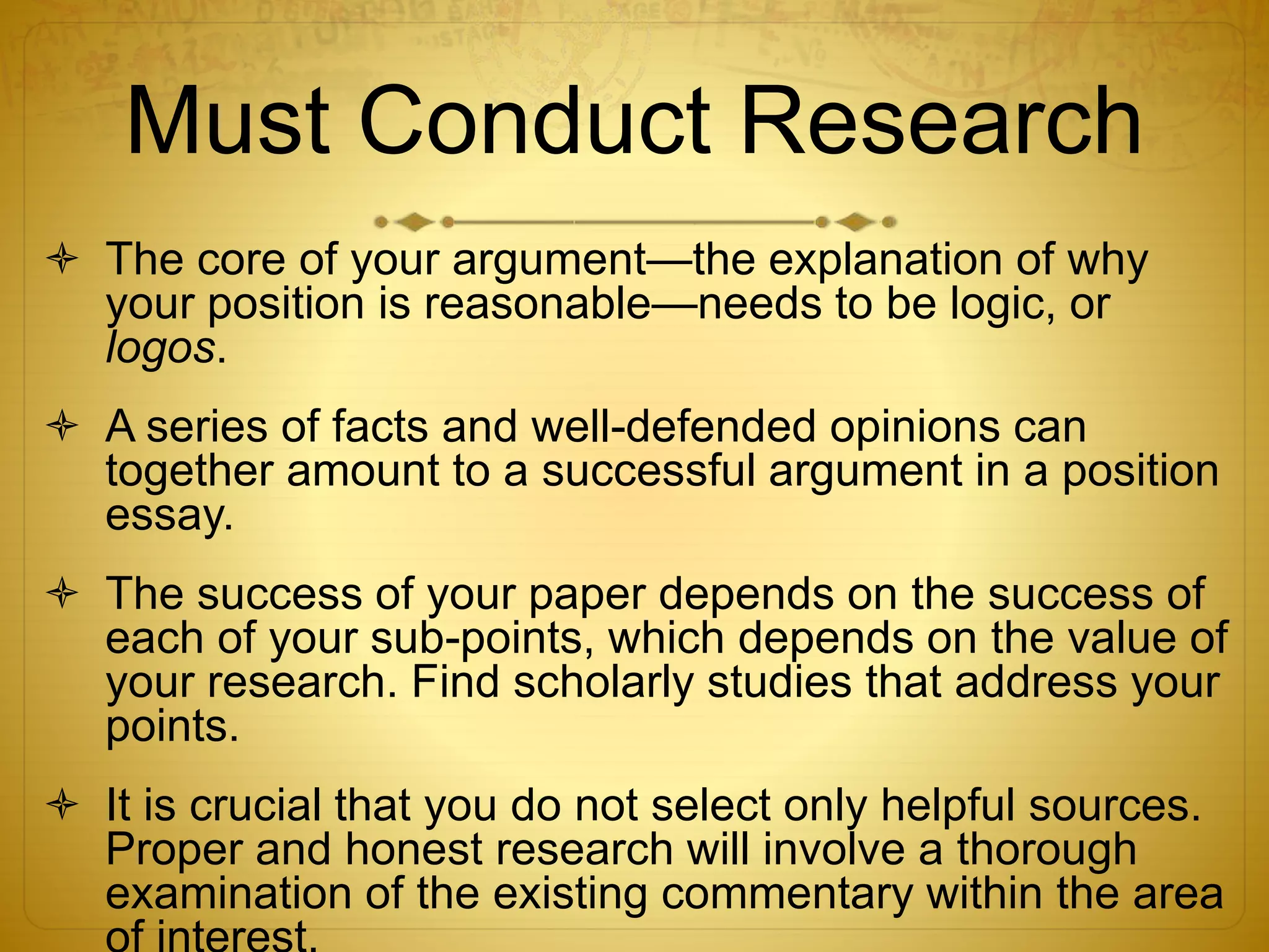 Must Conduct Research 
 The core of your argument—the explanation of why 
your position is reasonable—needs to be logic, or 
logos. 
 A series of facts and well-defended opinions can 
together amount to a successful argument in a position 
essay. 
 The success of your paper depends on the success of 
each of your sub-points, which depends on the value of 
your research. Find scholarly studies that address your 
points. 
 It is crucial that you do not select only helpful sources. 
Proper and honest research will involve a thorough 
examination of the existing commentary within the area 
of interest. 
 