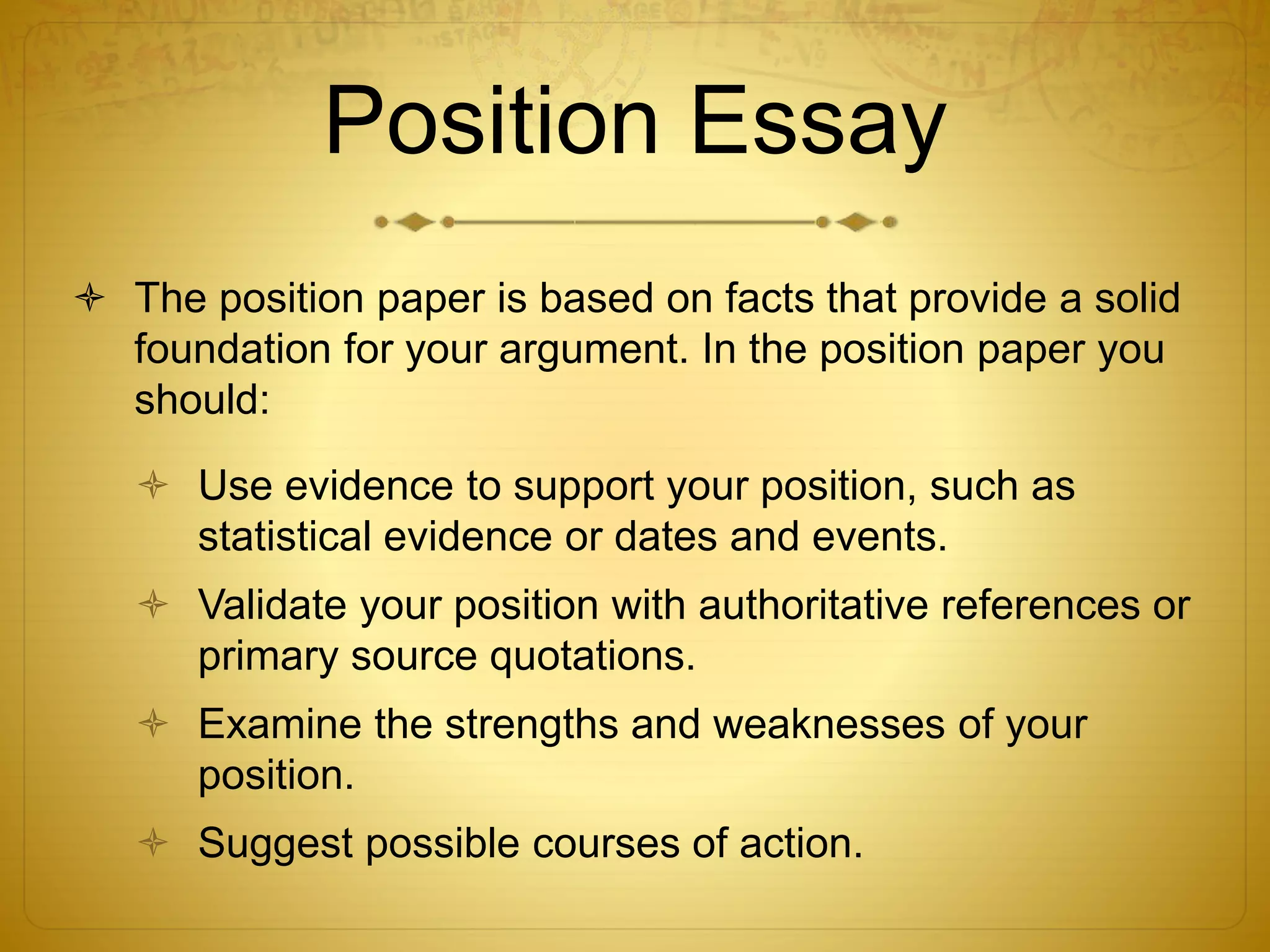 Position Essay 
 The position paper is based on facts that provide a solid 
foundation for your argument. In the position paper you 
should: 
 Use evidence to support your position, such as 
statistical evidence or dates and events. 
 Validate your position with authoritative references or 
primary source quotations. 
 Examine the strengths and weaknesses of your 
position. 
 Suggest possible courses of action. 
 