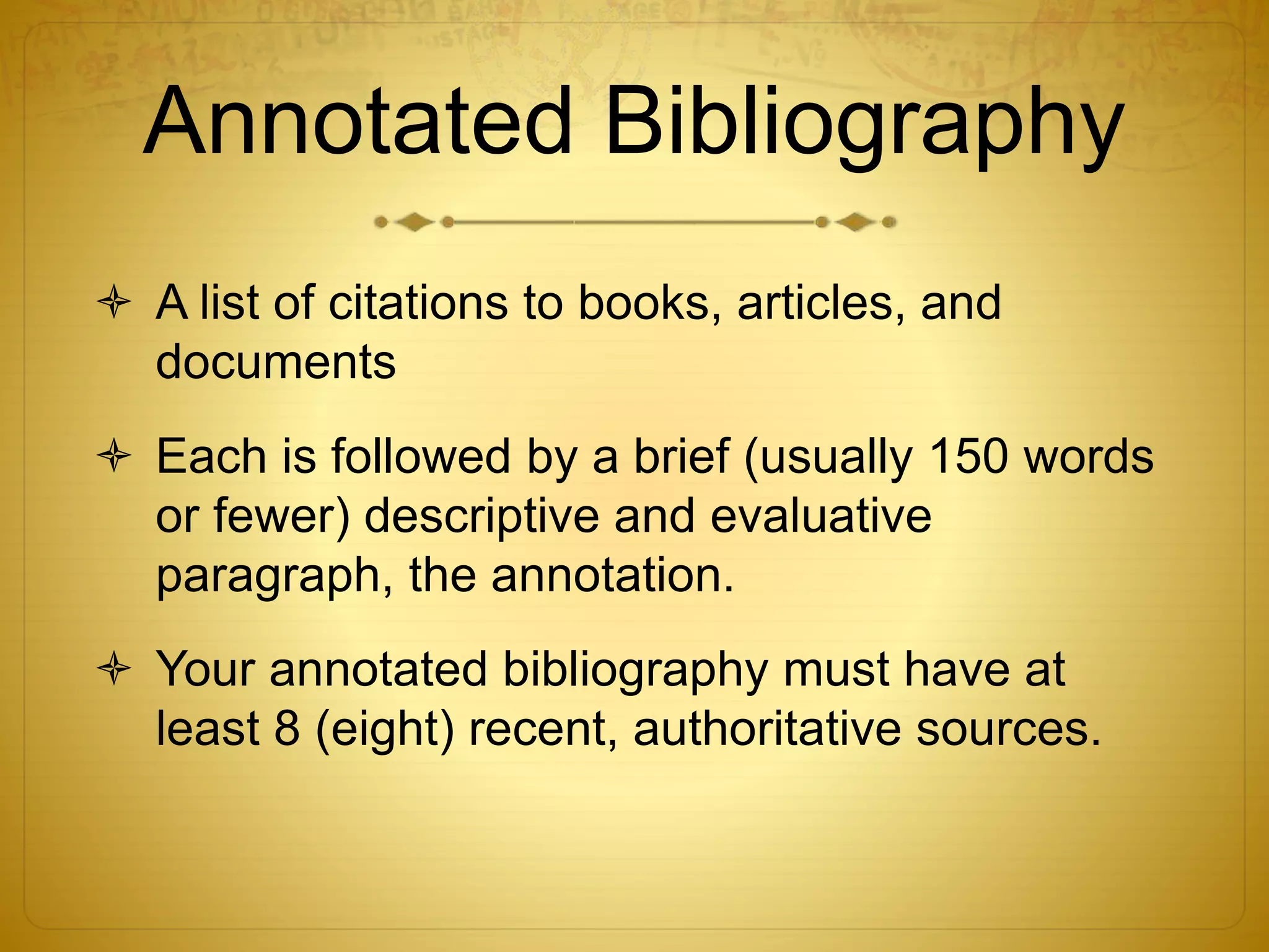 Annotated Bibliography 
 A list of citations to books, articles, and 
documents 
 Each is followed by a brief (usually 150 words 
or fewer) descriptive and evaluative 
paragraph, the annotation. 
 Your annotated bibliography must have at 
least 8 (eight) recent, authoritative sources. 
