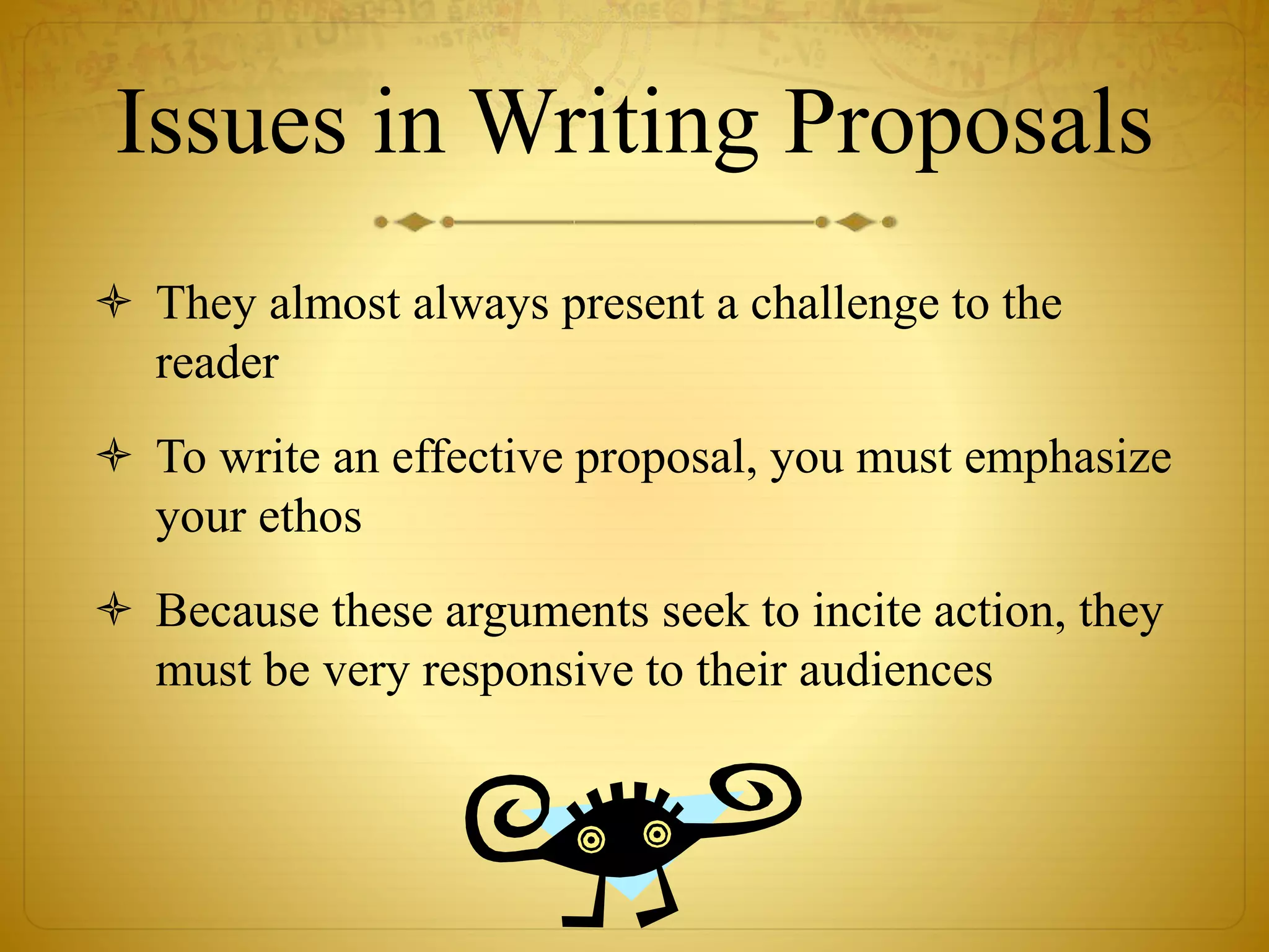 Issues in Writing Proposals 
 They almost always present a challenge to the 
reader 
 To write an effective proposal, you must emphasize 
your ethos 
 Because these arguments seek to incite action, they 
must be very responsive to their audiences 
 