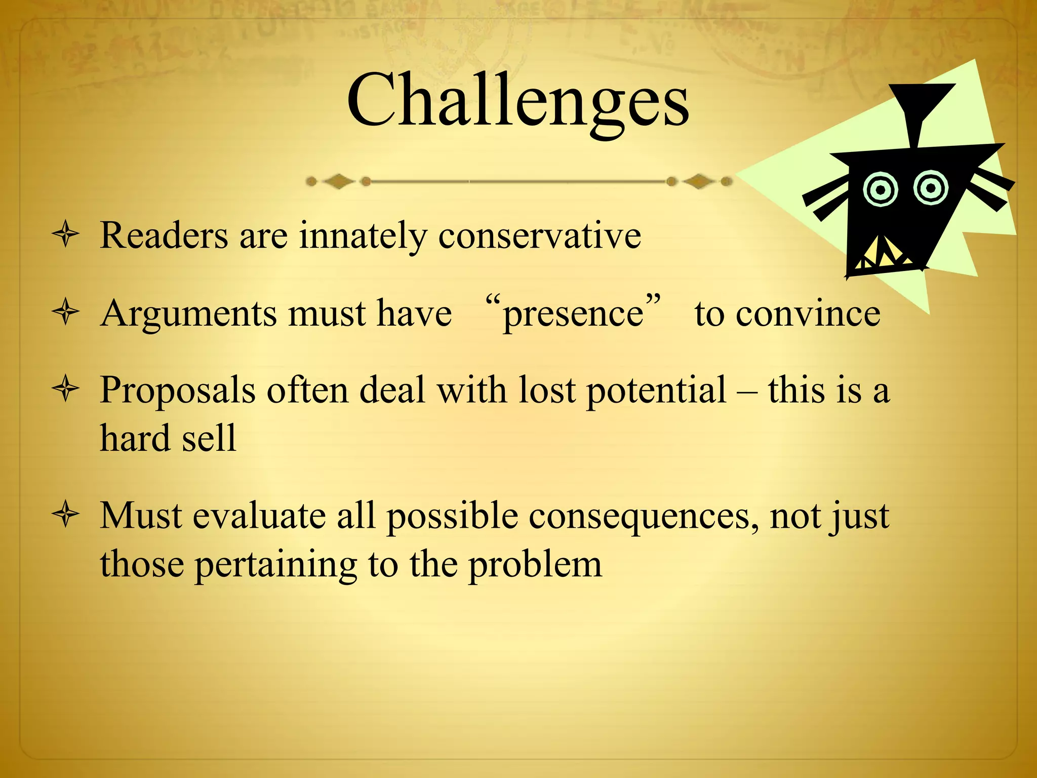 Challenges 
 Readers are innately conservative 
 Arguments must have “presence” to convince 
 Proposals often deal with lost potential – this is a 
hard sell 
 Must evaluate all possible consequences, not just 
those pertaining to the problem 
 