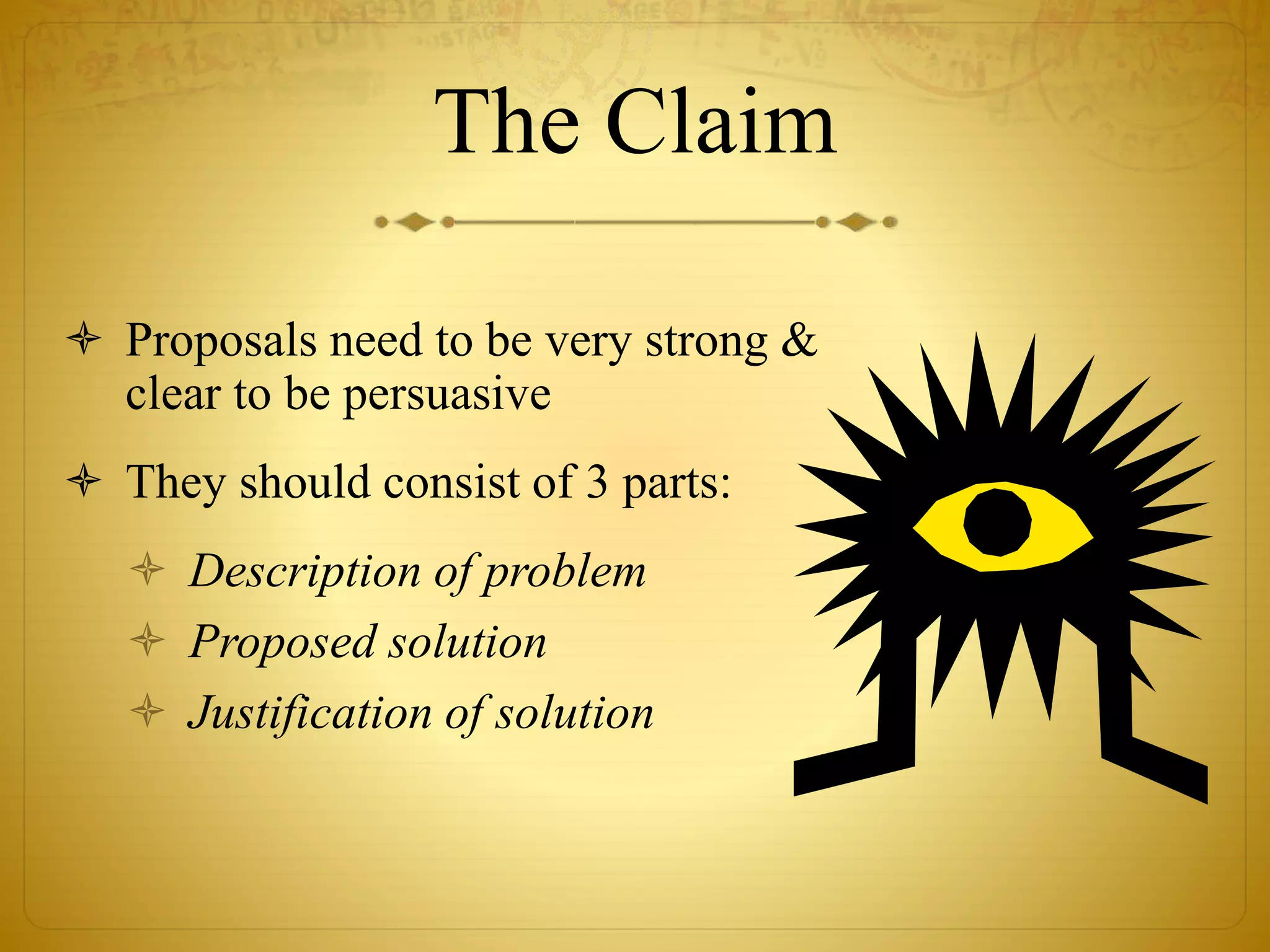 The Claim 
 Proposals need to be very strong & 
clear to be persuasive 
 They should consist of 3 parts: 
 Description of problem 
 Proposed solution 
 Justification of solution 
 