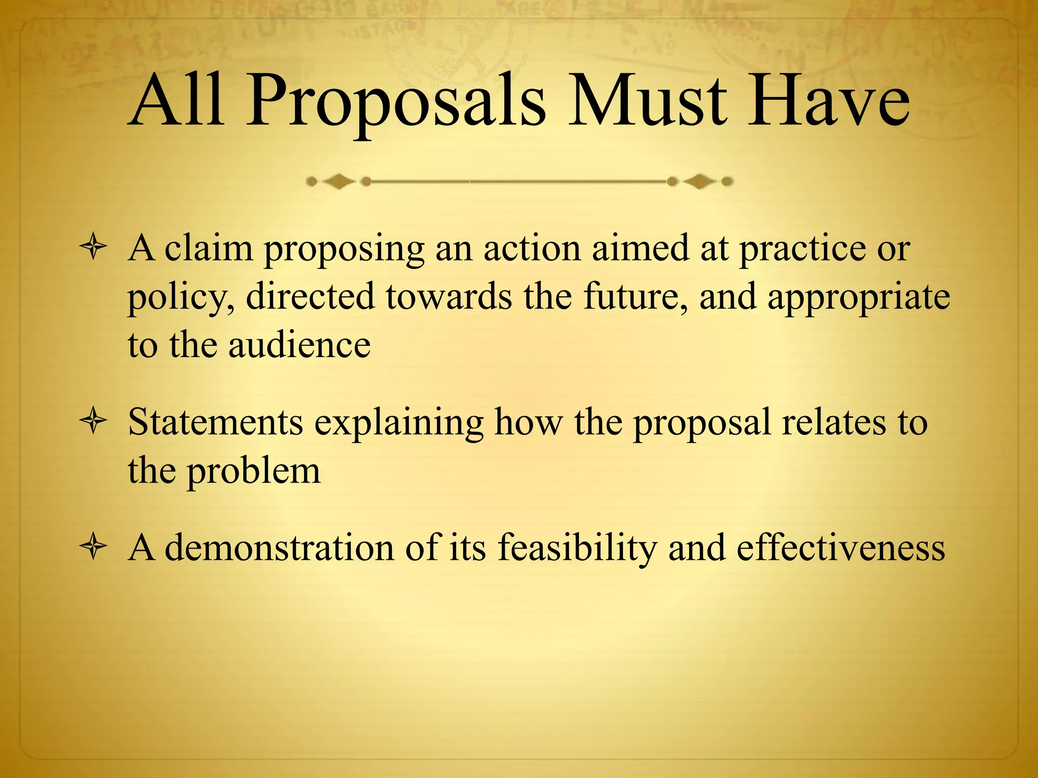 All Proposals Must Have 
 A claim proposing an action aimed at practice or 
policy, directed towards the future, and appropriate 
to the audience 
 Statements explaining how the proposal relates to 
the problem 
 A demonstration of its feasibility and effectiveness 
 