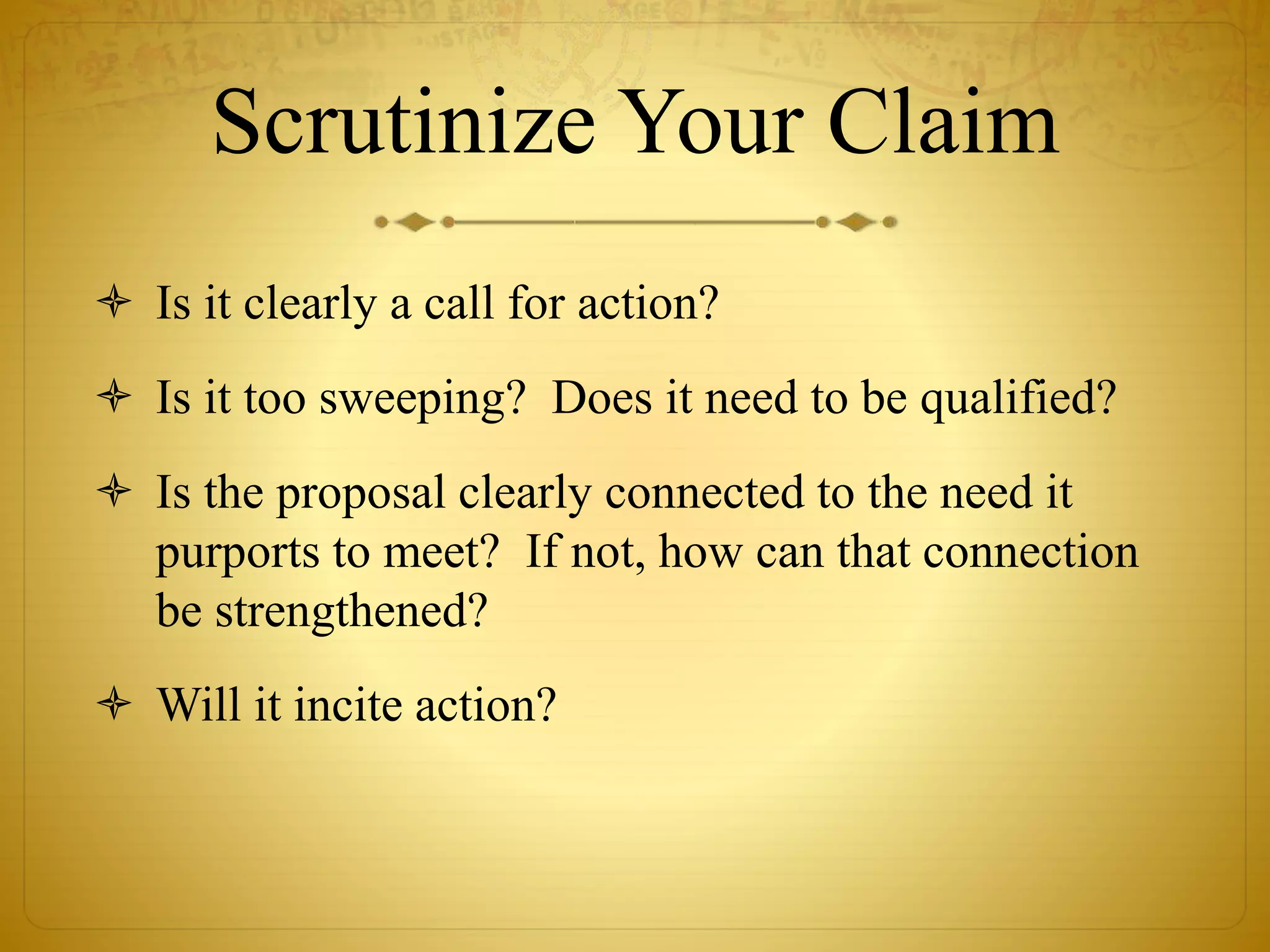 Scrutinize Your Claim 
 Is it clearly a call for action? 
 Is it too sweeping? Does it need to be qualified? 
 Is the proposal clearly connected to the need it 
purports to meet? If not, how can that connection 
be strengthened? 
 Will it incite action? 
 