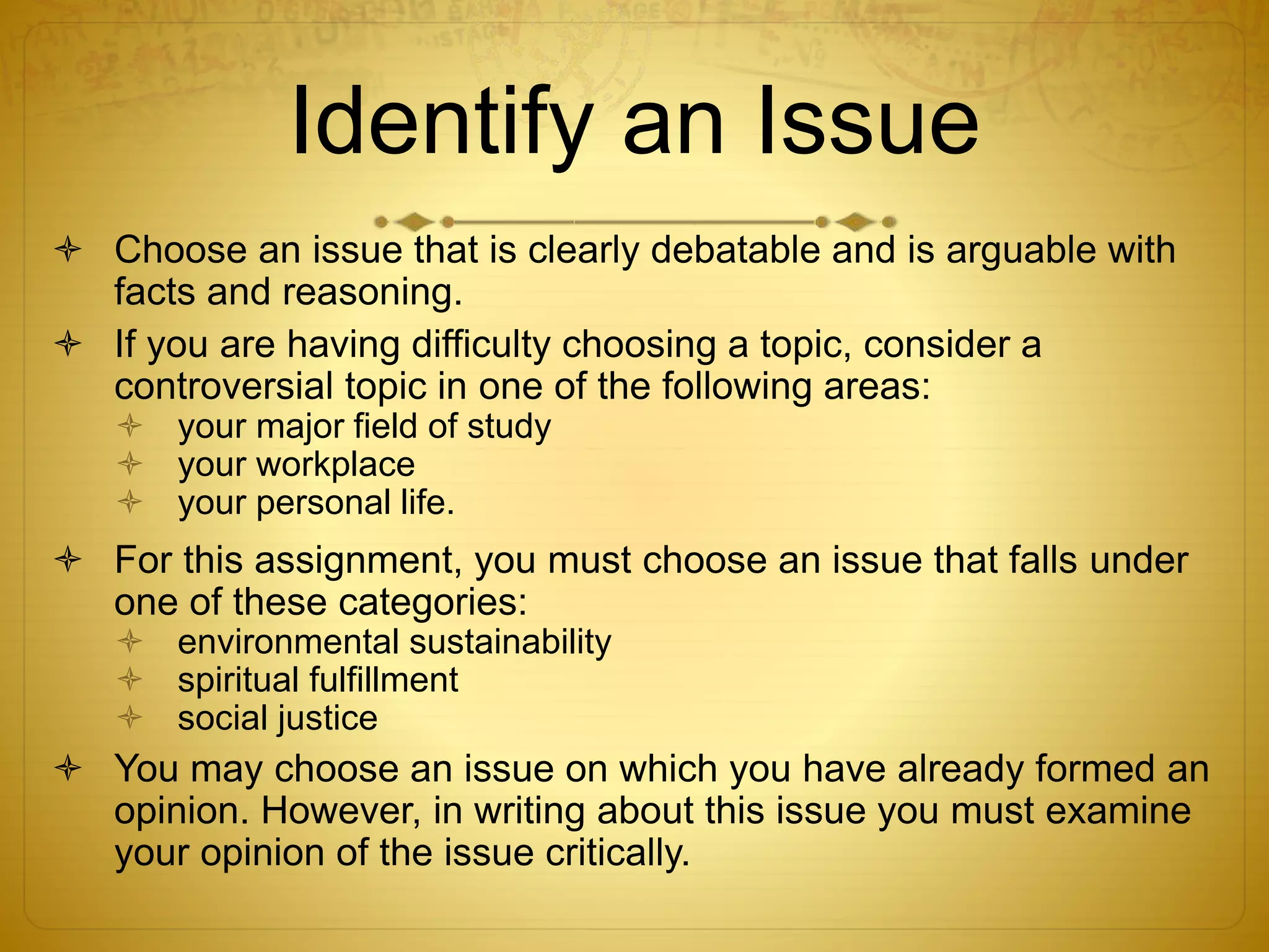 Identify an Issue 
 Choose an issue that is clearly debatable and is arguable with 
facts and reasoning. 
 If you are having difficulty choosing a topic, consider a 
controversial topic in one of the following areas: 
 your major field of study 
 your workplace 
 your personal life. 
 For this assignment, you must choose an issue that falls under 
one of these categories: 
 environmental sustainability 
 spiritual fulfillment 
 social justice 
 You may choose an issue on which you have already formed an 
opinion. However, in writing about this issue you must examine 
your opinion of the issue critically. 
 