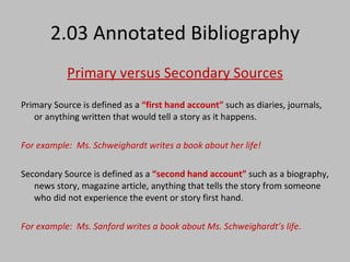 2.03 Annotated Bibliography Primary versus Secondary Sources Primary Source is defined as a  “first hand account”  such as diaries, journals, or anything written that would tell a story as it happens.  For example:  Ms. Schweighardt writes a book about her life! Secondary Source is defined as a  “second hand account”  such as a biography, news story, magazine article, anything that tells the story from someone who did not experience the event or story first hand. For example:  Ms. Sanford writes a book about Ms. Schweighardt’s life. 