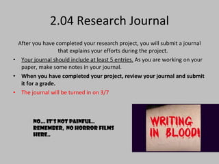 2.04 Research Journal After you have completed your research project, you will submit a journal that explains your efforts during the project.  Your journal should include at least 5 entries.  As you are working on your paper, make some notes in your journal.  When you have completed your project, review your journal and submit it for a grade. The journal will be turned in on 3/7  No… it’s not painful.. Remember,  no horror films here.. 
