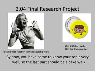 2.04 Final Research Project By now, you have come to know your topic very well, so the last part should be a cake walk. Get it! Cake.. Walk…. OK. So it was corny… Possible first reaction to the research project 