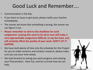 Good Luck and Remember…. Communication is the Key. If you have an issue or get stuck, please notify your teacher immediately.  The sooner we know that something is wrong, the sooner we can figure it out. Please remember to stick to the deadlines for each assignment. Leaving this work to do all at once will make a very approachable assignment difficult, to say the least, and will certainly effect the quality of your work. DON’T LET IT HAPPEN. We have built plenty of time into the schedule for this Project for you to make revisions and conduct research, please make sure you use your time wisely. We look forward to seeing you work progress and viewing your final product.  Have fun, and let us know how we can help. 