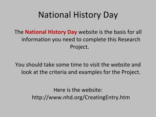 National History Day The  National History Day  website is the basis for all information you need to complete this Research Project.  You should take some time to visit the website and look at the criteria and examples for the Project. Here is the website: http://www.nhd.org/CreatingEntry.htm 