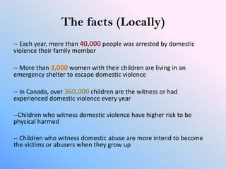The facts (Locally)
-- Each year, more than 40,000 people was arrested by domestic
violence their family member

-- More than 3,000 women with their children are living in an
emergency shelter to escape domestic violence

-- In Canada, over 360,000 children are the witness or had
experienced domestic violence every year

--Children who witness domestic violence have higher risk to be
physical harmed

-- Children who witness domestic abuse are more intend to become
the victims or abusers when they grow up
 
