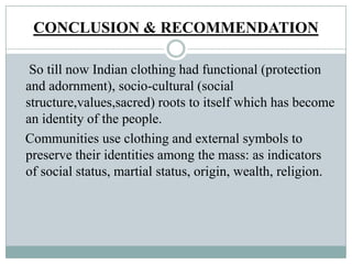 CONCLUSION & RECOMMENDATION
So till now Indian clothing had functional (protection
and adornment), socio-cultural (social
structure,values,sacred) roots to itself which has become
an identity of the people.
Communities use clothing and external symbols to
preserve their identities among the mass: as indicators
of social status, martial status, origin, wealth, religion.
 
