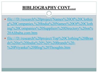 BIBLIOGRAPHY CONT….
 file:///D:/research%20project/Names%20Of%20Clothin
g%20Companies,%20India%20Names%20Of%20Cloth
ing%20Companies%20Suppliers%20Directory%20on%
20Alibaba.com.htm
 file:///D:/research%20project/Top%20Clothing%20Bran
ds%20in%20India%20%20%20Brands%20-
%20Priyanka%20Blog%20Thoughts.htm
 