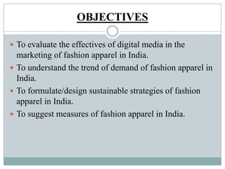 OBJECTIVES
 To evaluate the effectives of digital media in the
marketing of fashion apparel in India.
 To understand the trend of demand of fashion apparel in
India.
 To formulate/design sustainable strategies of fashion
apparel in India.
 To suggest measures of fashion apparel in India.
 