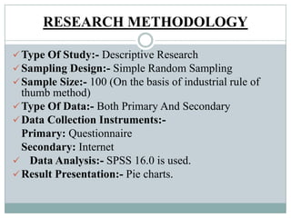 RESEARCH METHODOLOGY
Type Of Study:- Descriptive Research
Sampling Design:- Simple Random Sampling
Sample Size:- 100 (On the basis of industrial rule of
thumb method)
Type Of Data:- Both Primary And Secondary
Data Collection Instruments:-
Primary: Questionnaire
Secondary: Internet
 Data Analysis:- SPSS 16.0 is used.
Result Presentation:- Pie charts.
 