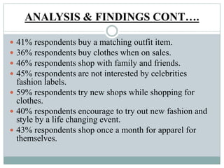 ANALYSIS & FINDINGS CONT….
 41% respondents buy a matching outfit item.
 36% respondents buy clothes when on sales.
 46% respondents shop with family and friends.
 45% respondents are not interested by celebrities
fashion labels.
 59% respondents try new shops while shopping for
clothes.
 40% respondents encourage to try out new fashion and
style by a life changing event.
 43% respondents shop once a month for apparel for
themselves.
 