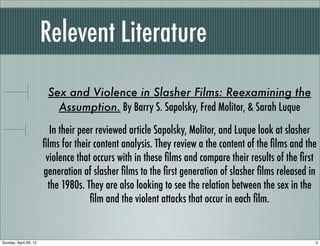 Relevent Literature
                        Sex and Violence in Slasher Films: Reexamining the
                          Assumption. By Barry S. Sapolsky, Fred Molitor, & Sarah Luque

                          In their peer reviewed article Sapolsky, Molitor, and Luque look at slasher
                       ﬁlms for their content analysis. They review a the content of the ﬁlms and the
                        violence that occurs with in these ﬁlms and compare their results of the ﬁrst
                       generation of slasher ﬁlms to the ﬁrst generation of slasher ﬁlms released in
                         the 1980s. They are also looking to see the relation between the sex in the
                                      ﬁlm and the violent attacks that occur in each ﬁlm.


Sunday, April 29, 12                                                                                3
 