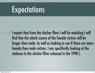Expectations

                       I expect that from the slasher ﬁlms I will be watching I will
                       ﬁnd that the attack scenes of the female victims will be
                       longer then male. As well as looking to see if there are more
                       female then male victims. I am speciﬁcally looking at the
                       violence in the slasher ﬁlms released in the 1990’s.



Sunday, April 29, 12                                                                   4
 