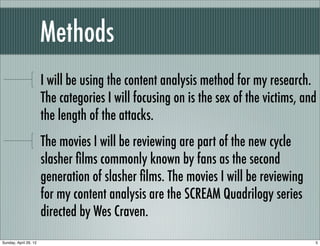 Methods
                       I will be using the content analysis method for my research.
                       The categories I will focusing on is the sex of the victims, and
                       the length of the attacks.
                       The movies I will be reviewing are part of the new cycle
                       slasher ﬁlms commonly known by fans as the second
                       generation of slasher ﬁlms. The movies I will be reviewing
                       for my content analysis are the SCREAM Quadrilogy series
                       directed by Wes Craven.
Sunday, April 29, 12                                                                  5
 