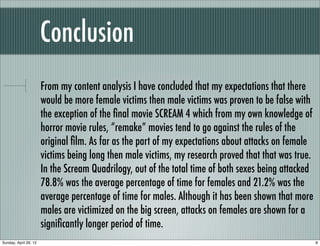 Conclusion
                       From my content analysis I have concluded that my expectations that there
                       would be more female victims then male victims was proven to be false with
                       the exception of the ﬁnal movie SCREAM 4 which from my own knowledge of
                       horror movie rules, “remake” movies tend to go against the rules of the
                       original ﬁlm. As far as the part of my expectations about attacks on female
                       victims being long then male victims, my research proved that that was true.
                       In the Scream Quadrilogy, out of the total time of both sexes being attacked
                       78.8% was the average percentage of time for females and 21.2% was the
                       average percentage of time for males. Although it has been shown that more
                       males are victimized on the big screen, attacks on females are shown for a
                       signiﬁcantly longer period of time.
Sunday, April 29, 12                                                                                  8
 