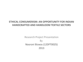 ETHICAL CONSUMERISM: AN OPPORTUNITY FOR INDIAN
HANDCRAFTED AND HANDLOOM TEXTILE SECTORS
Research Project Presentation
By
Noorani Biswas (12DFT0025)
2013
 