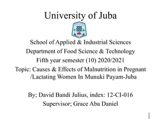 University of Juba
School of Applied & Industrial Sciences
Department of Food Science & Technology
Fifth year semester (10) 2020/2021
Fifth year semester (10) 2020/2021
Topic: Causes & Effects of Malnutrition in Pregnant
/Lactating Women In Munuki Payam-Juba
By; David Bandi Julius, index: 12-CI-016
Supervisor; Grace Aba Daniel
1
 