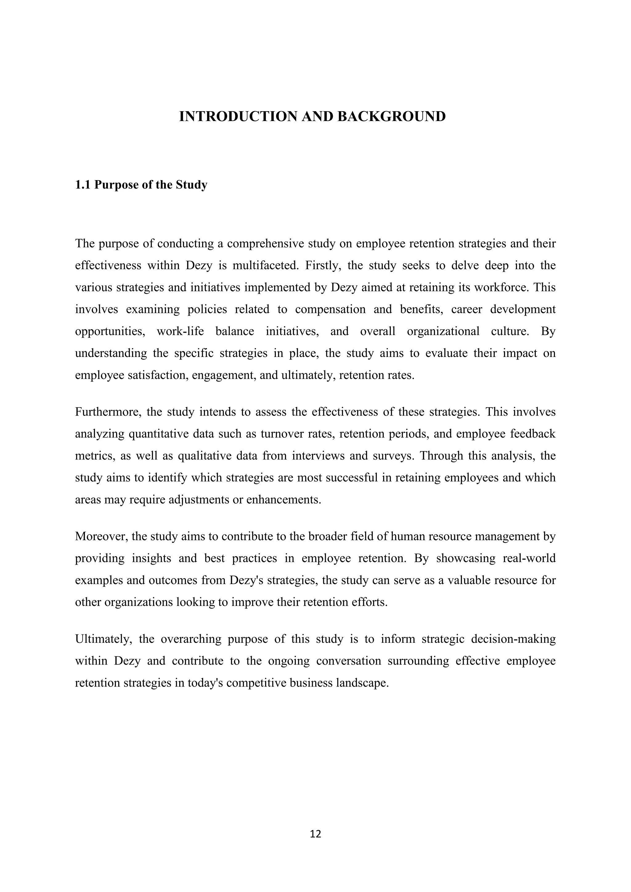 12
INTRODUCTION AND BACKGROUND
1.1 Purpose of the Study
The purpose of conducting a comprehensive study on employee retention strategies and their
effectiveness within Dezy is multifaceted. Firstly, the study seeks to delve deep into the
various strategies and initiatives implemented by Dezy aimed at retaining its workforce. This
involves examining policies related to compensation and benefits, career development
opportunities, work-life balance initiatives, and overall organizational culture. By
understanding the specific strategies in place, the study aims to evaluate their impact on
employee satisfaction, engagement, and ultimately, retention rates.
Furthermore, the study intends to assess the effectiveness of these strategies. This involves
analyzing quantitative data such as turnover rates, retention periods, and employee feedback
metrics, as well as qualitative data from interviews and surveys. Through this analysis, the
study aims to identify which strategies are most successful in retaining employees and which
areas may require adjustments or enhancements.
Moreover, the study aims to contribute to the broader field of human resource management by
providing insights and best practices in employee retention. By showcasing real-world
examples and outcomes from Dezy's strategies, the study can serve as a valuable resource for
other organizations looking to improve their retention efforts.
Ultimately, the overarching purpose of this study is to inform strategic decision-making
within Dezy and contribute to the ongoing conversation surrounding effective employee
retention strategies in today's competitive business landscape.
 