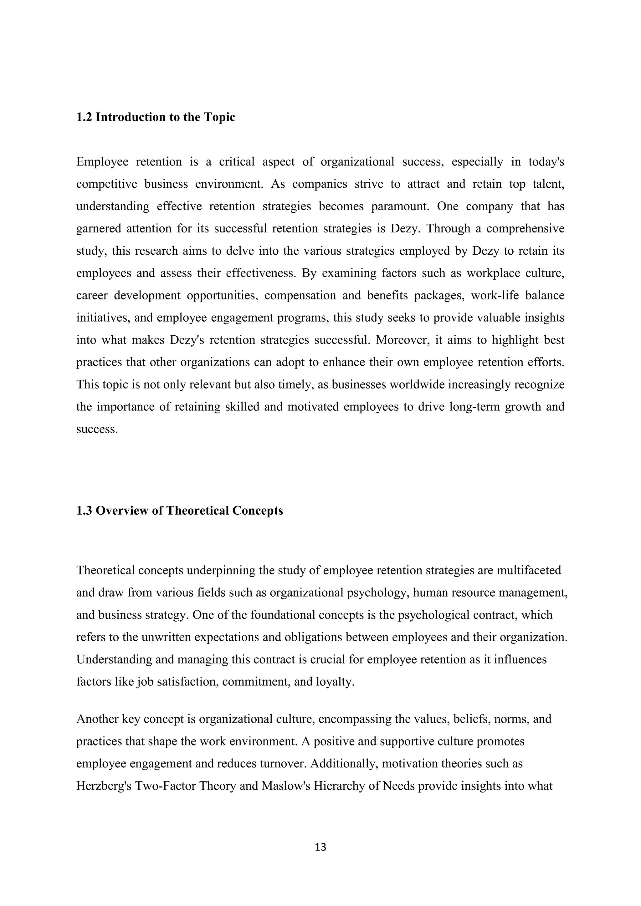 13
1.2 Introduction to the Topic
Employee retention is a critical aspect of organizational success, especially in today's
competitive business environment. As companies strive to attract and retain top talent,
understanding effective retention strategies becomes paramount. One company that has
garnered attention for its successful retention strategies is Dezy. Through a comprehensive
study, this research aims to delve into the various strategies employed by Dezy to retain its
employees and assess their effectiveness. By examining factors such as workplace culture,
career development opportunities, compensation and benefits packages, work-life balance
initiatives, and employee engagement programs, this study seeks to provide valuable insights
into what makes Dezy's retention strategies successful. Moreover, it aims to highlight best
practices that other organizations can adopt to enhance their own employee retention efforts.
This topic is not only relevant but also timely, as businesses worldwide increasingly recognize
the importance of retaining skilled and motivated employees to drive long-term growth and
success.
1.3 Overview of Theoretical Concepts
Theoretical concepts underpinning the study of employee retention strategies are multifaceted
and draw from various fields such as organizational psychology, human resource management,
and business strategy. One of the foundational concepts is the psychological contract, which
refers to the unwritten expectations and obligations between employees and their organization.
Understanding and managing this contract is crucial for employee retention as it influences
factors like job satisfaction, commitment, and loyalty.
Another key concept is organizational culture, encompassing the values, beliefs, norms, and
practices that shape the work environment. A positive and supportive culture promotes
employee engagement and reduces turnover. Additionally, motivation theories such as
Herzberg's Two-Factor Theory and Maslow's Hierarchy of Needs provide insights into what
 