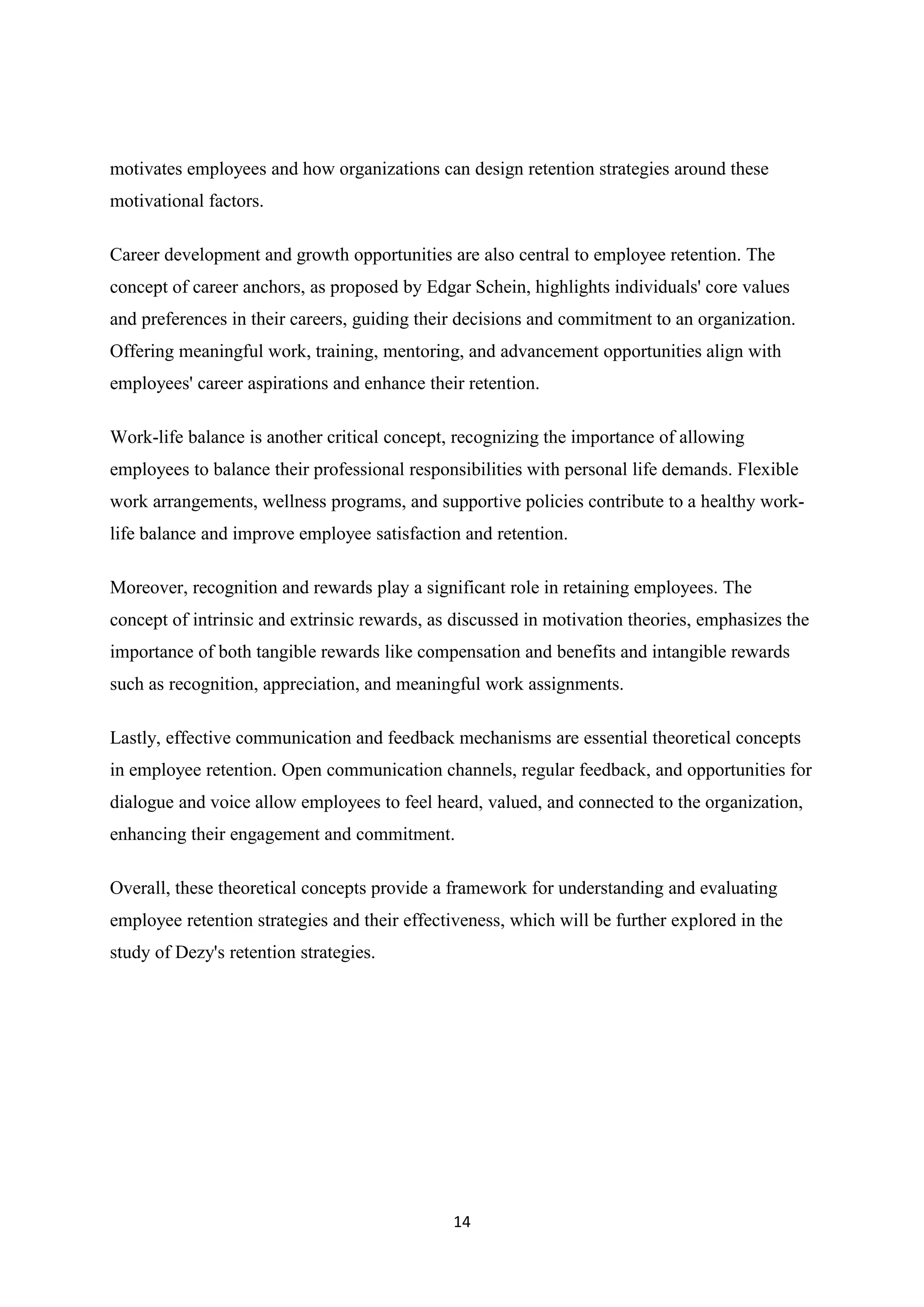 14
motivates employees and how organizations can design retention strategies around these
motivational factors.
Career development and growth opportunities are also central to employee retention. The
concept of career anchors, as proposed by Edgar Schein, highlights individuals' core values
and preferences in their careers, guiding their decisions and commitment to an organization.
Offering meaningful work, training, mentoring, and advancement opportunities align with
employees' career aspirations and enhance their retention.
Work-life balance is another critical concept, recognizing the importance of allowing
employees to balance their professional responsibilities with personal life demands. Flexible
work arrangements, wellness programs, and supportive policies contribute to a healthy work-
life balance and improve employee satisfaction and retention.
Moreover, recognition and rewards play a significant role in retaining employees. The
concept of intrinsic and extrinsic rewards, as discussed in motivation theories, emphasizes the
importance of both tangible rewards like compensation and benefits and intangible rewards
such as recognition, appreciation, and meaningful work assignments.
Lastly, effective communication and feedback mechanisms are essential theoretical concepts
in employee retention. Open communication channels, regular feedback, and opportunities for
dialogue and voice allow employees to feel heard, valued, and connected to the organization,
enhancing their engagement and commitment.
Overall, these theoretical concepts provide a framework for understanding and evaluating
employee retention strategies and their effectiveness, which will be further explored in the
study of Dezy's retention strategies.
 