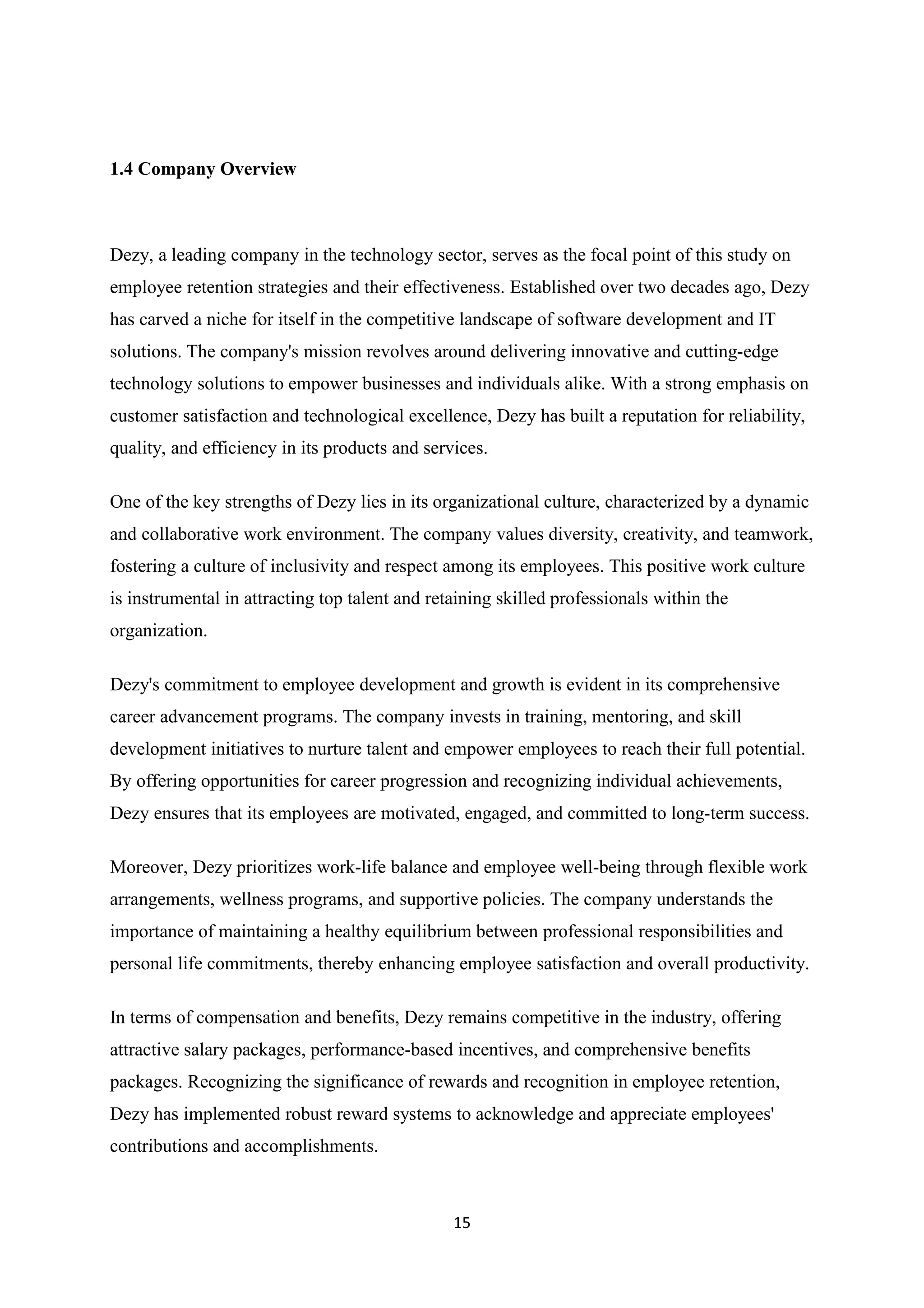 15
1.4 Company Overview
Dezy, a leading company in the technology sector, serves as the focal point of this study on
employee retention strategies and their effectiveness. Established over two decades ago, Dezy
has carved a niche for itself in the competitive landscape of software development and IT
solutions. The company's mission revolves around delivering innovative and cutting-edge
technology solutions to empower businesses and individuals alike. With a strong emphasis on
customer satisfaction and technological excellence, Dezy has built a reputation for reliability,
quality, and efficiency in its products and services.
One of the key strengths of Dezy lies in its organizational culture, characterized by a dynamic
and collaborative work environment. The company values diversity, creativity, and teamwork,
fostering a culture of inclusivity and respect among its employees. This positive work culture
is instrumental in attracting top talent and retaining skilled professionals within the
organization.
Dezy's commitment to employee development and growth is evident in its comprehensive
career advancement programs. The company invests in training, mentoring, and skill
development initiatives to nurture talent and empower employees to reach their full potential.
By offering opportunities for career progression and recognizing individual achievements,
Dezy ensures that its employees are motivated, engaged, and committed to long-term success.
Moreover, Dezy prioritizes work-life balance and employee well-being through flexible work
arrangements, wellness programs, and supportive policies. The company understands the
importance of maintaining a healthy equilibrium between professional responsibilities and
personal life commitments, thereby enhancing employee satisfaction and overall productivity.
In terms of compensation and benefits, Dezy remains competitive in the industry, offering
attractive salary packages, performance-based incentives, and comprehensive benefits
packages. Recognizing the significance of rewards and recognition in employee retention,
Dezy has implemented robust reward systems to acknowledge and appreciate employees'
contributions and accomplishments.
 