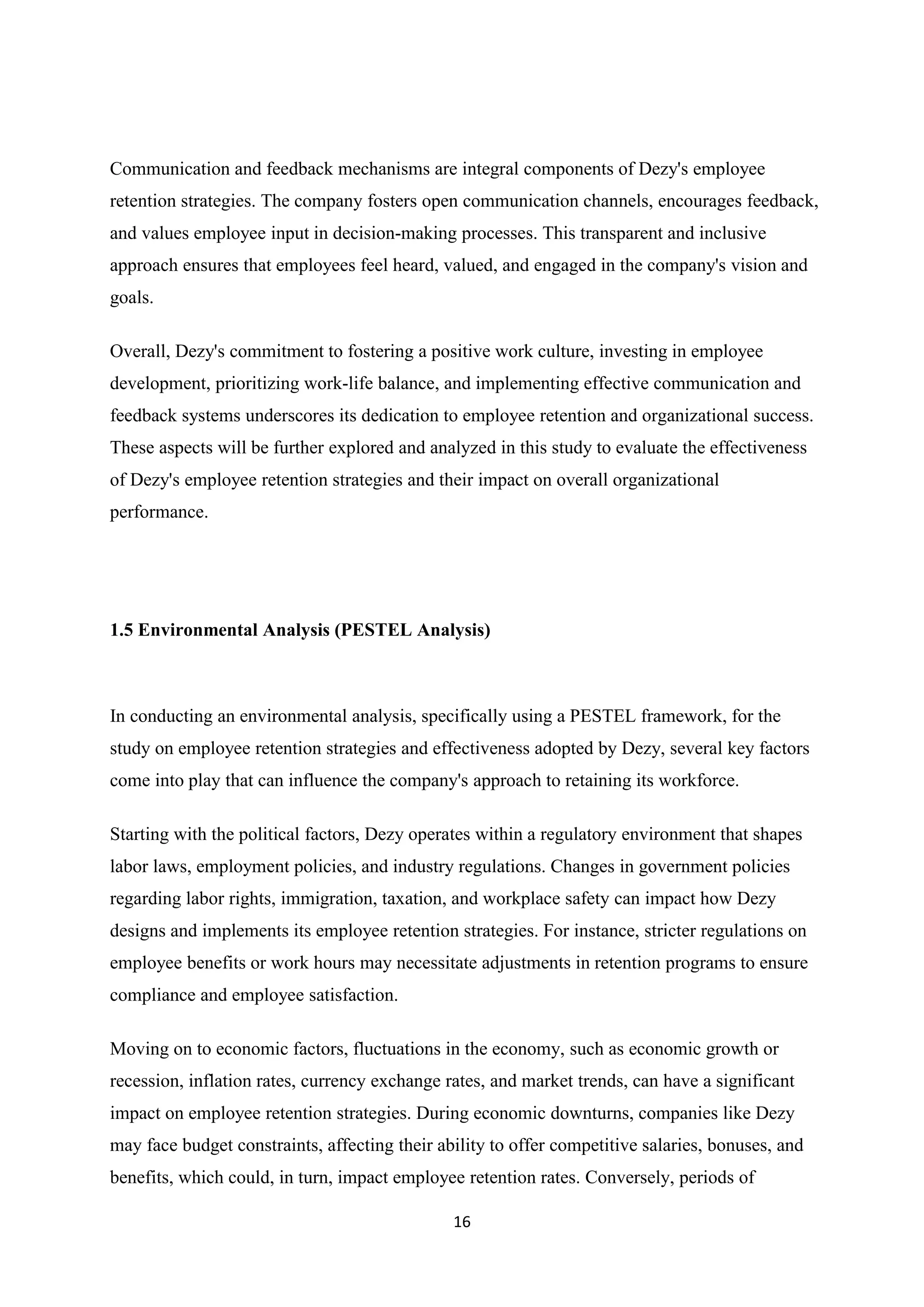 16
Communication and feedback mechanisms are integral components of Dezy's employee
retention strategies. The company fosters open communication channels, encourages feedback,
and values employee input in decision-making processes. This transparent and inclusive
approach ensures that employees feel heard, valued, and engaged in the company's vision and
goals.
Overall, Dezy's commitment to fostering a positive work culture, investing in employee
development, prioritizing work-life balance, and implementing effective communication and
feedback systems underscores its dedication to employee retention and organizational success.
These aspects will be further explored and analyzed in this study to evaluate the effectiveness
of Dezy's employee retention strategies and their impact on overall organizational
performance.
1.5 Environmental Analysis (PESTEL Analysis)
In conducting an environmental analysis, specifically using a PESTEL framework, for the
study on employee retention strategies and effectiveness adopted by Dezy, several key factors
come into play that can influence the company's approach to retaining its workforce.
Starting with the political factors, Dezy operates within a regulatory environment that shapes
labor laws, employment policies, and industry regulations. Changes in government policies
regarding labor rights, immigration, taxation, and workplace safety can impact how Dezy
designs and implements its employee retention strategies. For instance, stricter regulations on
employee benefits or work hours may necessitate adjustments in retention programs to ensure
compliance and employee satisfaction.
Moving on to economic factors, fluctuations in the economy, such as economic growth or
recession, inflation rates, currency exchange rates, and market trends, can have a significant
impact on employee retention strategies. During economic downturns, companies like Dezy
may face budget constraints, affecting their ability to offer competitive salaries, bonuses, and
benefits, which could, in turn, impact employee retention rates. Conversely, periods of
 