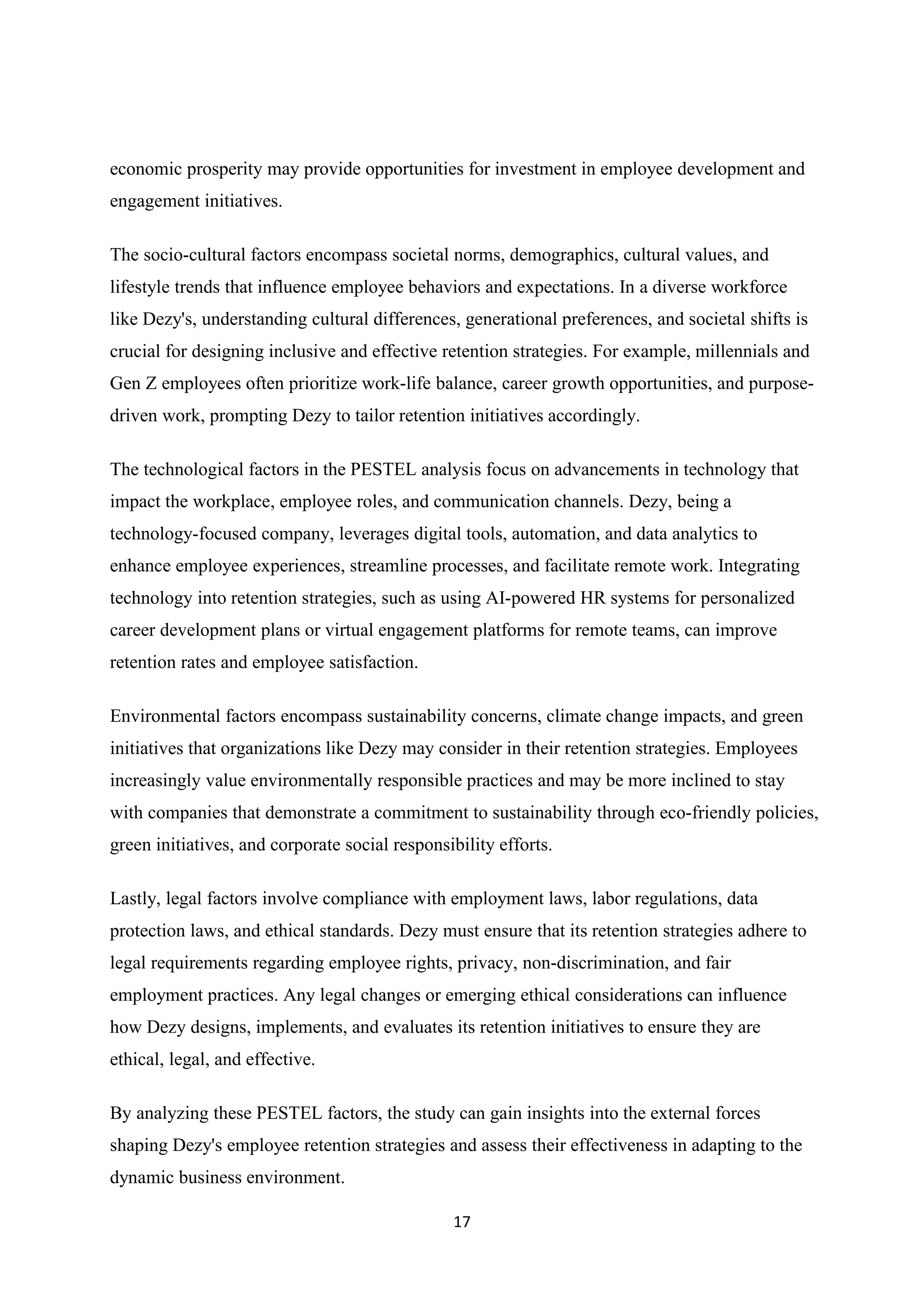 17
economic prosperity may provide opportunities for investment in employee development and
engagement initiatives.
The socio-cultural factors encompass societal norms, demographics, cultural values, and
lifestyle trends that influence employee behaviors and expectations. In a diverse workforce
like Dezy's, understanding cultural differences, generational preferences, and societal shifts is
crucial for designing inclusive and effective retention strategies. For example, millennials and
Gen Z employees often prioritize work-life balance, career growth opportunities, and purpose-
driven work, prompting Dezy to tailor retention initiatives accordingly.
The technological factors in the PESTEL analysis focus on advancements in technology that
impact the workplace, employee roles, and communication channels. Dezy, being a
technology-focused company, leverages digital tools, automation, and data analytics to
enhance employee experiences, streamline processes, and facilitate remote work. Integrating
technology into retention strategies, such as using AI-powered HR systems for personalized
career development plans or virtual engagement platforms for remote teams, can improve
retention rates and employee satisfaction.
Environmental factors encompass sustainability concerns, climate change impacts, and green
initiatives that organizations like Dezy may consider in their retention strategies. Employees
increasingly value environmentally responsible practices and may be more inclined to stay
with companies that demonstrate a commitment to sustainability through eco-friendly policies,
green initiatives, and corporate social responsibility efforts.
Lastly, legal factors involve compliance with employment laws, labor regulations, data
protection laws, and ethical standards. Dezy must ensure that its retention strategies adhere to
legal requirements regarding employee rights, privacy, non-discrimination, and fair
employment practices. Any legal changes or emerging ethical considerations can influence
how Dezy designs, implements, and evaluates its retention initiatives to ensure they are
ethical, legal, and effective.
By analyzing these PESTEL factors, the study can gain insights into the external forces
shaping Dezy's employee retention strategies and assess their effectiveness in adapting to the
dynamic business environment.
 