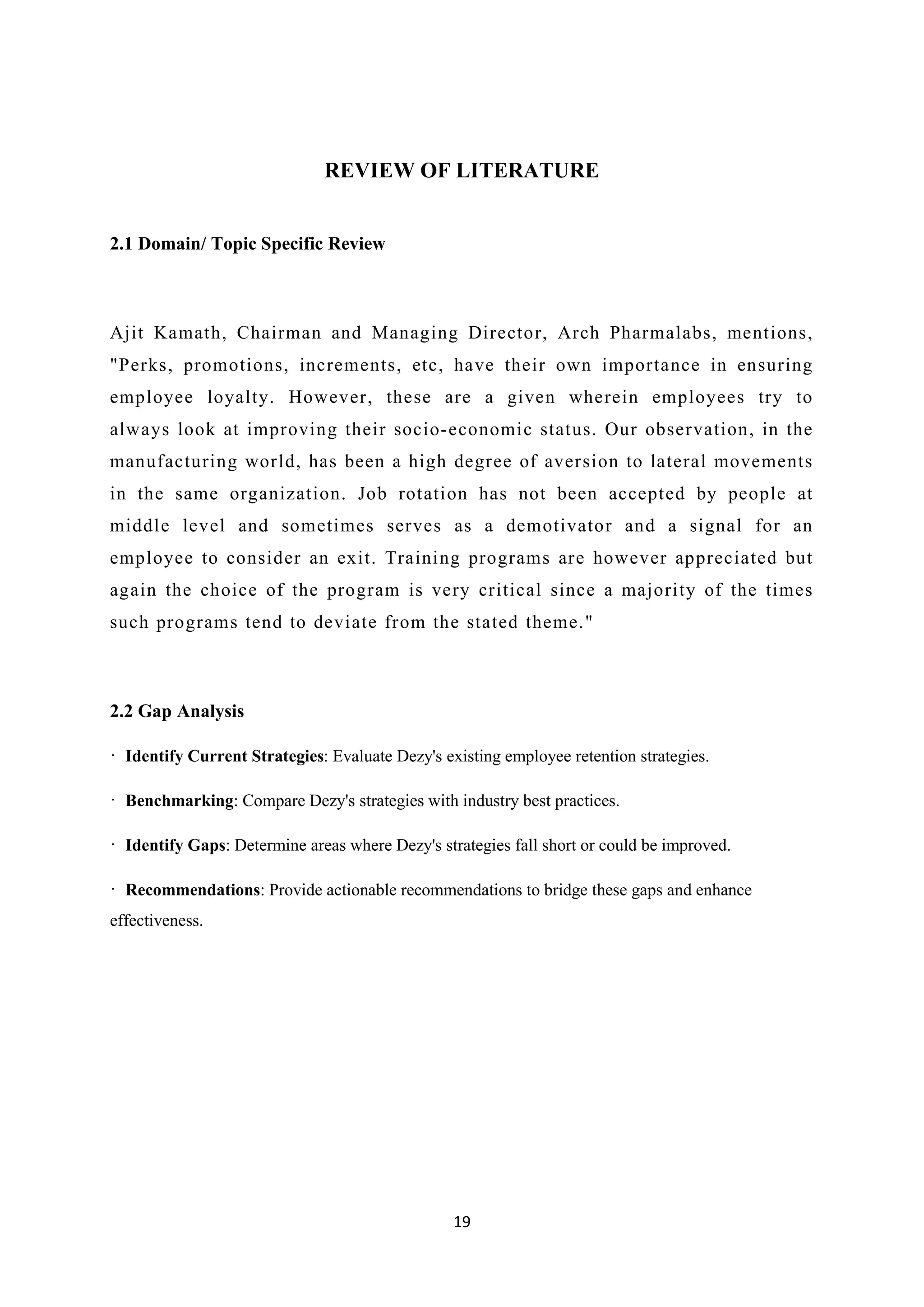 19
REVIEW OF LITERATURE
2.1 Domain/ Topic Specific Review
Ajit Kamath, Chairman and Managing Director, Arch Pharmalabs, mentions,
"Perks, promotions, increments, etc, have their own importance in ensuring
employee loyalty. However, these are a given wherein employees try to
always look at improving their socio-economic status. Our observation, in the
manufacturing world, has been a high degree of aversion to lateral movements
in the same organization. Job rotation has not been accepted by people at
middle level and sometimes serves as a demotivator and a signal for an
employee to consider an exit. Training programs are however appreciated but
again the choice of the program is very critical since a majority of the times
such programs tend to deviate from the stated theme."
2.2 Gap Analysis
· Identify Current Strategies: Evaluate Dezy's existing employee retention strategies.
· Benchmarking: Compare Dezy's strategies with industry best practices.
· Identify Gaps: Determine areas where Dezy's strategies fall short or could be improved.
· Recommendations: Provide actionable recommendations to bridge these gaps and enhance
effectiveness.
 