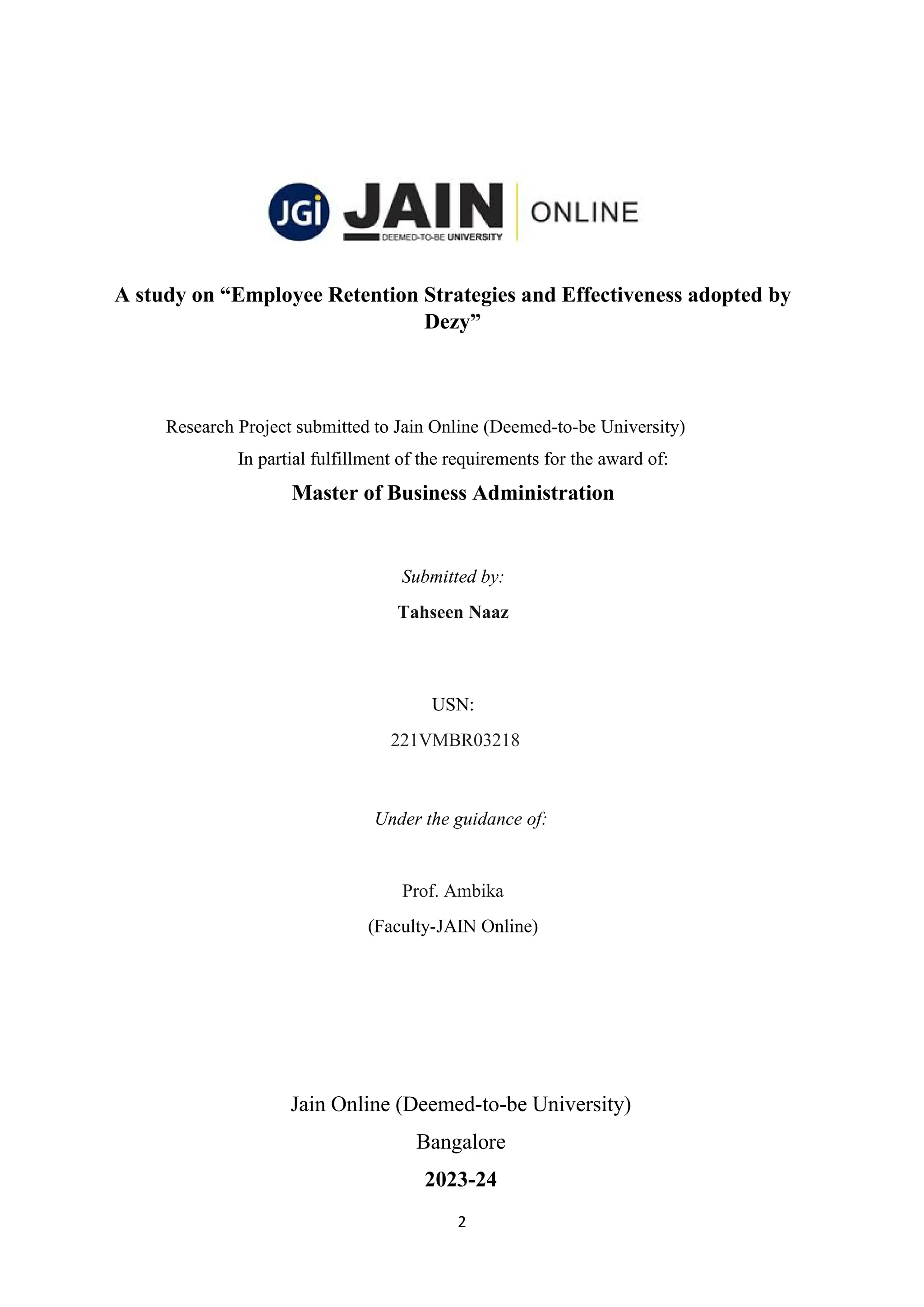 2
A study on “Employee Retention Strategies and Effectiveness adopted by
Dezy”
Research Project submitted to Jain Online (Deemed-to-be University)
In partial fulfillment of the requirements for the award of:
Master of Business Administration
Submitted by:
Tahseen Naaz
USN:
221VMBR03218
Under the guidance of:
Prof. Ambika
(Faculty-JAIN Online)
Jain Online (Deemed-to-be University)
Bangalore
2023-24
 