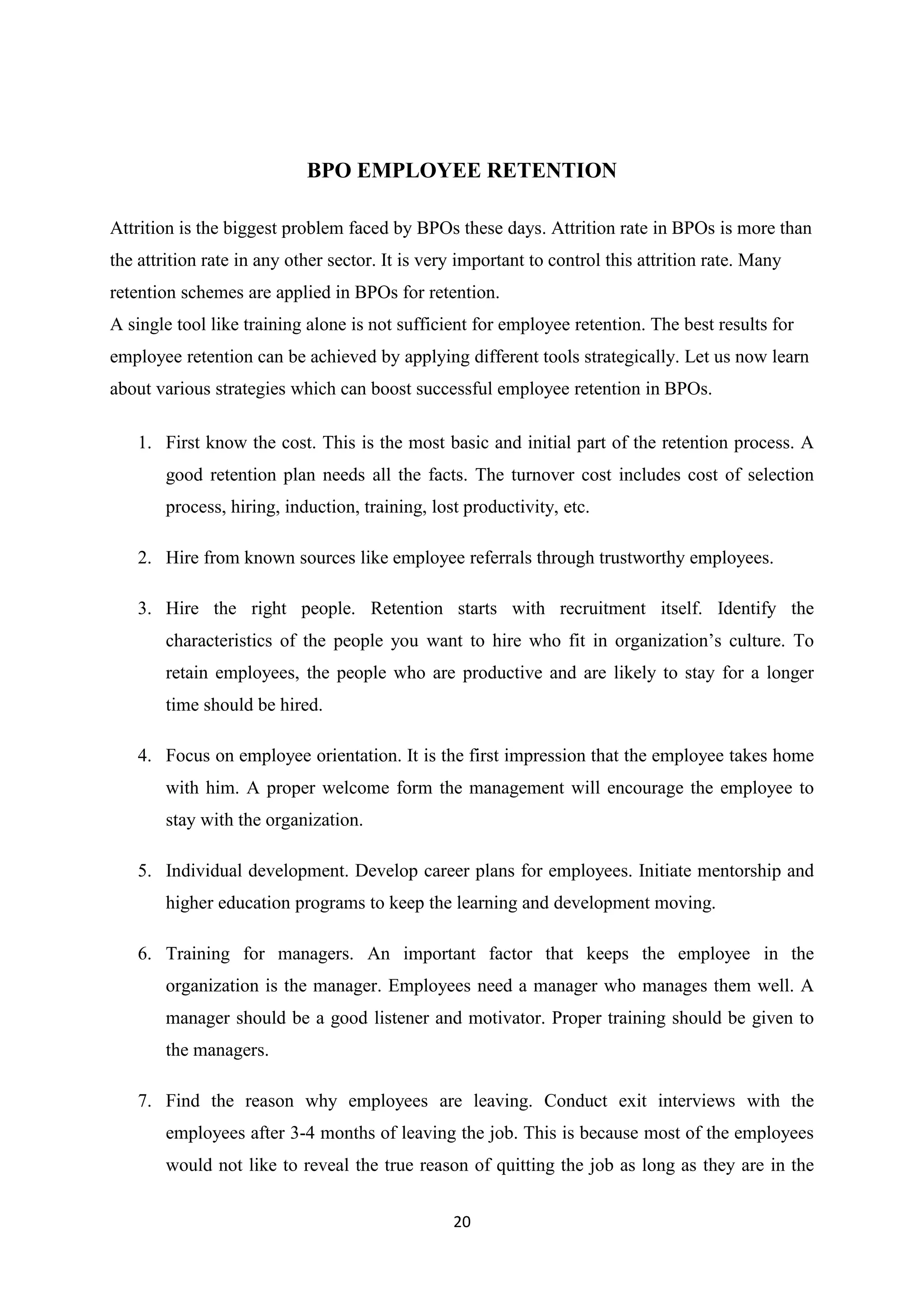 20
BPO EMPLOYEE RETENTION
Attrition is the biggest problem faced by BPOs these days. Attrition rate in BPOs is more than
the attrition rate in any other sector. It is very important to control this attrition rate. Many
retention schemes are applied in BPOs for retention.
A single tool like training alone is not sufficient for employee retention. The best results for
employee retention can be achieved by applying different tools strategically. Let us now learn
about various strategies which can boost successful employee retention in BPOs.
1. First know the cost. This is the most basic and initial part of the retention process. A
good retention plan needs all the facts. The turnover cost includes cost of selection
process, hiring, induction, training, lost productivity, etc.
2. Hire from known sources like employee referrals through trustworthy employees.
3. Hire the right people. Retention starts with recruitment itself. Identify the
characteristics of the people you want to hire who fit in organization’s culture. To
retain employees, the people who are productive and are likely to stay for a longer
time should be hired.
4. Focus on employee orientation. It is the first impression that the employee takes home
with him. A proper welcome form the management will encourage the employee to
stay with the organization.
5. Individual development. Develop career plans for employees. Initiate mentorship and
higher education programs to keep the learning and development moving.
6. Training for managers. An important factor that keeps the employee in the
organization is the manager. Employees need a manager who manages them well. A
manager should be a good listener and motivator. Proper training should be given to
the managers.
7. Find the reason why employees are leaving. Conduct exit interviews with the
employees after 3-4 months of leaving the job. This is because most of the employees
would not like to reveal the true reason of quitting the job as long as they are in the
 