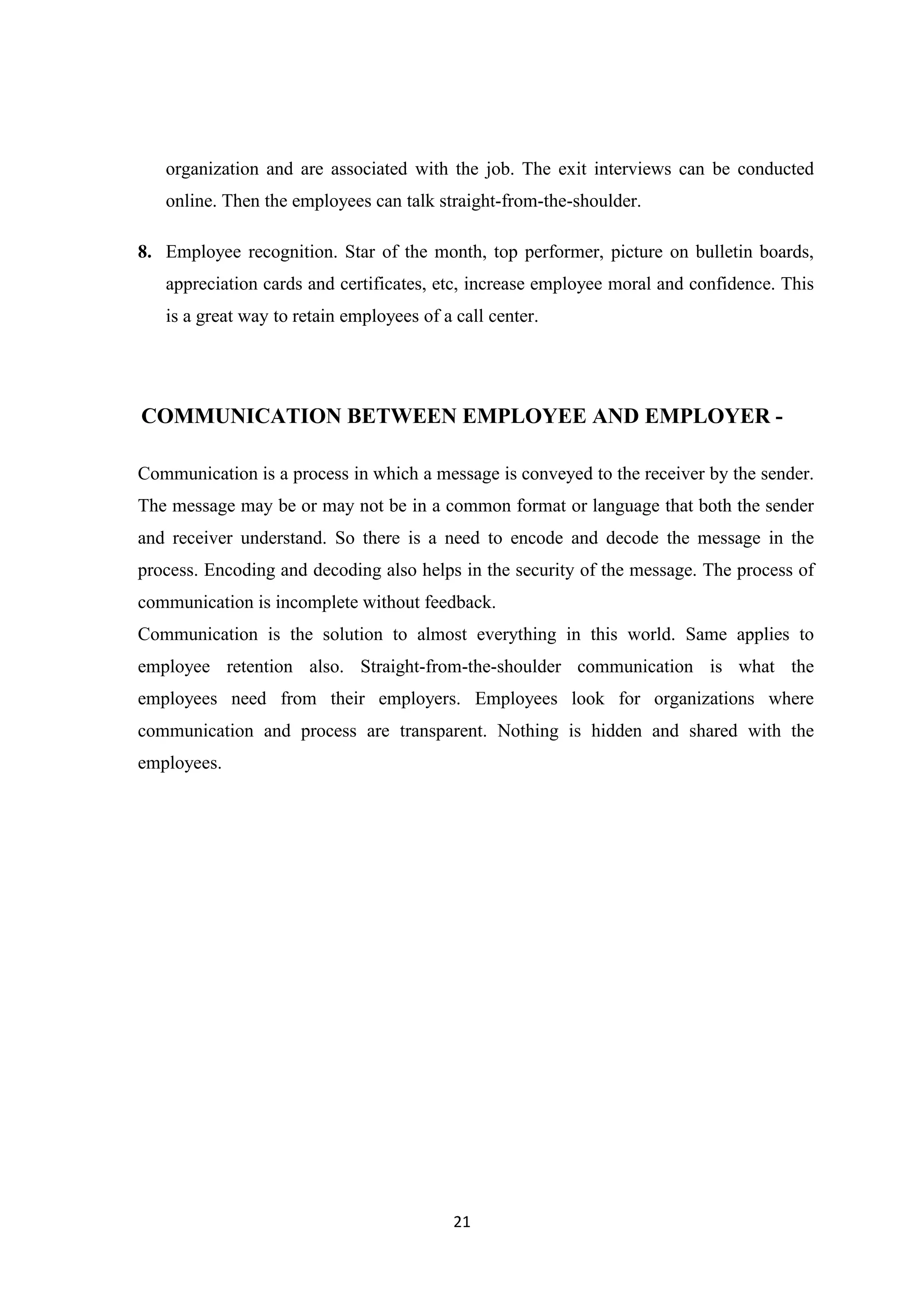 21
organization and are associated with the job. The exit interviews can be conducted
online. Then the employees can talk straight-from-the-shoulder.
8. Employee recognition. Star of the month, top performer, picture on bulletin boards,
appreciation cards and certificates, etc, increase employee moral and confidence. This
is a great way to retain employees of a call center.
COMMUNICATION BETWEEN EMPLOYEE AND EMPLOYER -
Communication is a process in which a message is conveyed to the receiver by the sender.
The message may be or may not be in a common format or language that both the sender
and receiver understand. So there is a need to encode and decode the message in the
process. Encoding and decoding also helps in the security of the message. The process of
communication is incomplete without feedback.
Communication is the solution to almost everything in this world. Same applies to
employee retention also. Straight-from-the-shoulder communication is what the
employees need from their employers. Employees look for organizations where
communication and process are transparent. Nothing is hidden and shared with the
employees.
 