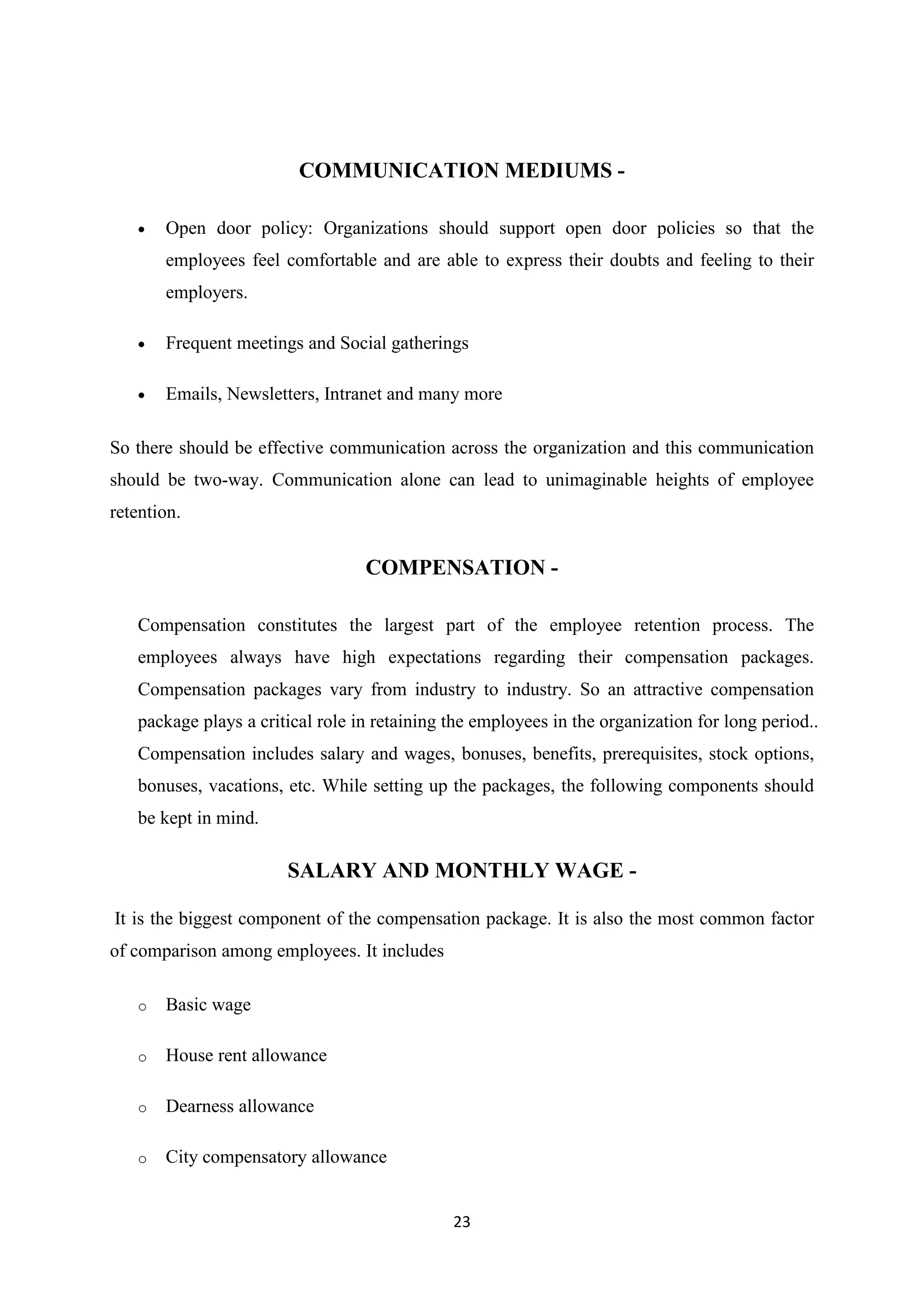 23
COMMUNICATION MEDIUMS -
 Open door policy: Organizations should support open door policies so that the
employees feel comfortable and are able to express their doubts and feeling to their
employers.
 Frequent meetings and Social gatherings
 Emails, Newsletters, Intranet and many more
So there should be effective communication across the organization and this communication
should be two-way. Communication alone can lead to unimaginable heights of employee
retention.
COMPENSATION -
Compensation constitutes the largest part of the employee retention process. The
employees always have high expectations regarding their compensation packages.
Compensation packages vary from industry to industry. So an attractive compensation
package plays a critical role in retaining the employees in the organization for long period..
Compensation includes salary and wages, bonuses, benefits, prerequisites, stock options,
bonuses, vacations, etc. While setting up the packages, the following components should
be kept in mind.
SALARY AND MONTHLY WAGE -
It is the biggest component of the compensation package. It is also the most common factor
of comparison among employees. It includes
o Basic wage
o House rent allowance
o Dearness allowance
o City compensatory allowance
 