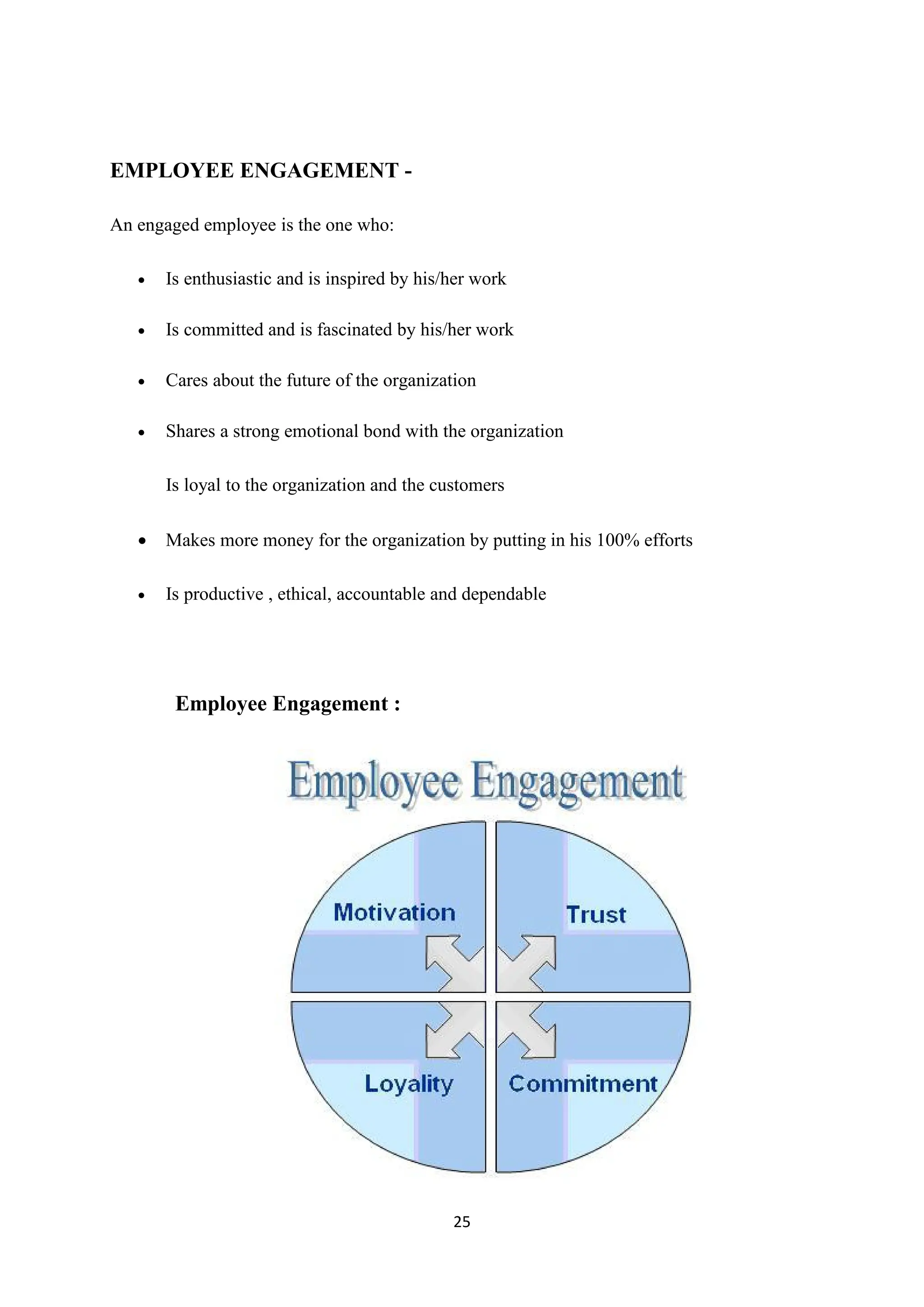 25
EMPLOYEE ENGAGEMENT -
An engaged employee is the one who:
 Is enthusiastic and is inspired by his/her work
 Is committed and is fascinated by his/her work
 Cares about the future of the organization
 Shares a strong emotional bond with the organization
Is loyal to the organization and the customers
 Makes more money for the organization by putting in his 100% efforts
 Is productive , ethical, accountable and dependable
Employee Engagement :
 