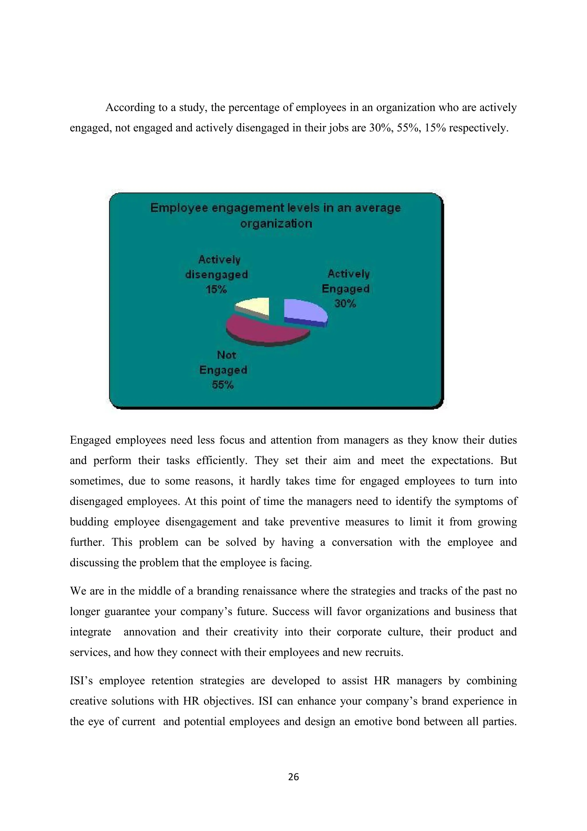 26
According to a study, the percentage of employees in an organization who are actively
engaged, not engaged and actively disengaged in their jobs are 30%, 55%, 15% respectively.
Engaged employees need less focus and attention from managers as they know their duties
and perform their tasks efficiently. They set their aim and meet the expectations. But
sometimes, due to some reasons, it hardly takes time for engaged employees to turn into
disengaged employees. At this point of time the managers need to identify the symptoms of
budding employee disengagement and take preventive measures to limit it from growing
further. This problem can be solved by having a conversation with the employee and
discussing the problem that the employee is facing.
We are in the middle of a branding renaissance where the strategies and tracks of the past no
longer guarantee your company’s future. Success will favor organizations and business that
integrate annovation and their creativity into their corporate culture, their product and
services, and how they connect with their employees and new recruits.
ISI’s employee retention strategies are developed to assist HR managers by combining
creative solutions with HR objectives. ISI can enhance your company’s brand experience in
the eye of current and potential employees and design an emotive bond between all parties.
 