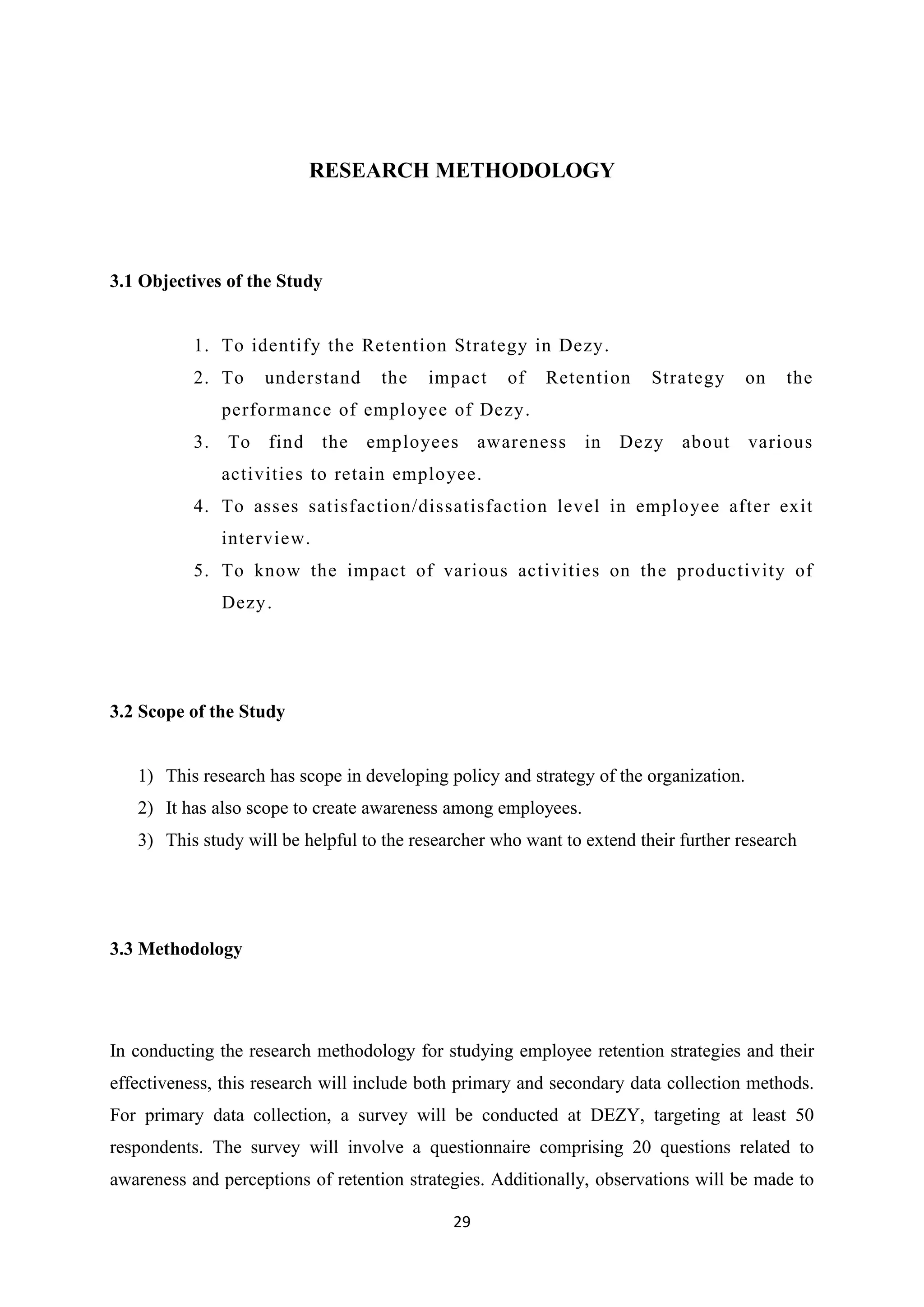29
RESEARCH METHODOLOGY
3.1 Objectives of the Study
1. To identify the Retention Strategy in Dezy.
2. To understand the impact of Retention Strategy on the
performance of employee of Dezy.
3. To find the employees awareness in Dezy about various
activities to retain employee.
4. To asses satisfaction/dissatisfaction level in employee after exit
interview.
5. To know the impact of various activities on the productivity of
Dezy.
3.2 Scope of the Study
1) This research has scope in developing policy and strategy of the organization.
2) It has also scope to create awareness among employees.
3) This study will be helpful to the researcher who want to extend their further research
3.3 Methodology
In conducting the research methodology for studying employee retention strategies and their
effectiveness, this research will include both primary and secondary data collection methods.
For primary data collection, a survey will be conducted at DEZY, targeting at least 50
respondents. The survey will involve a questionnaire comprising 20 questions related to
awareness and perceptions of retention strategies. Additionally, observations will be made to
 