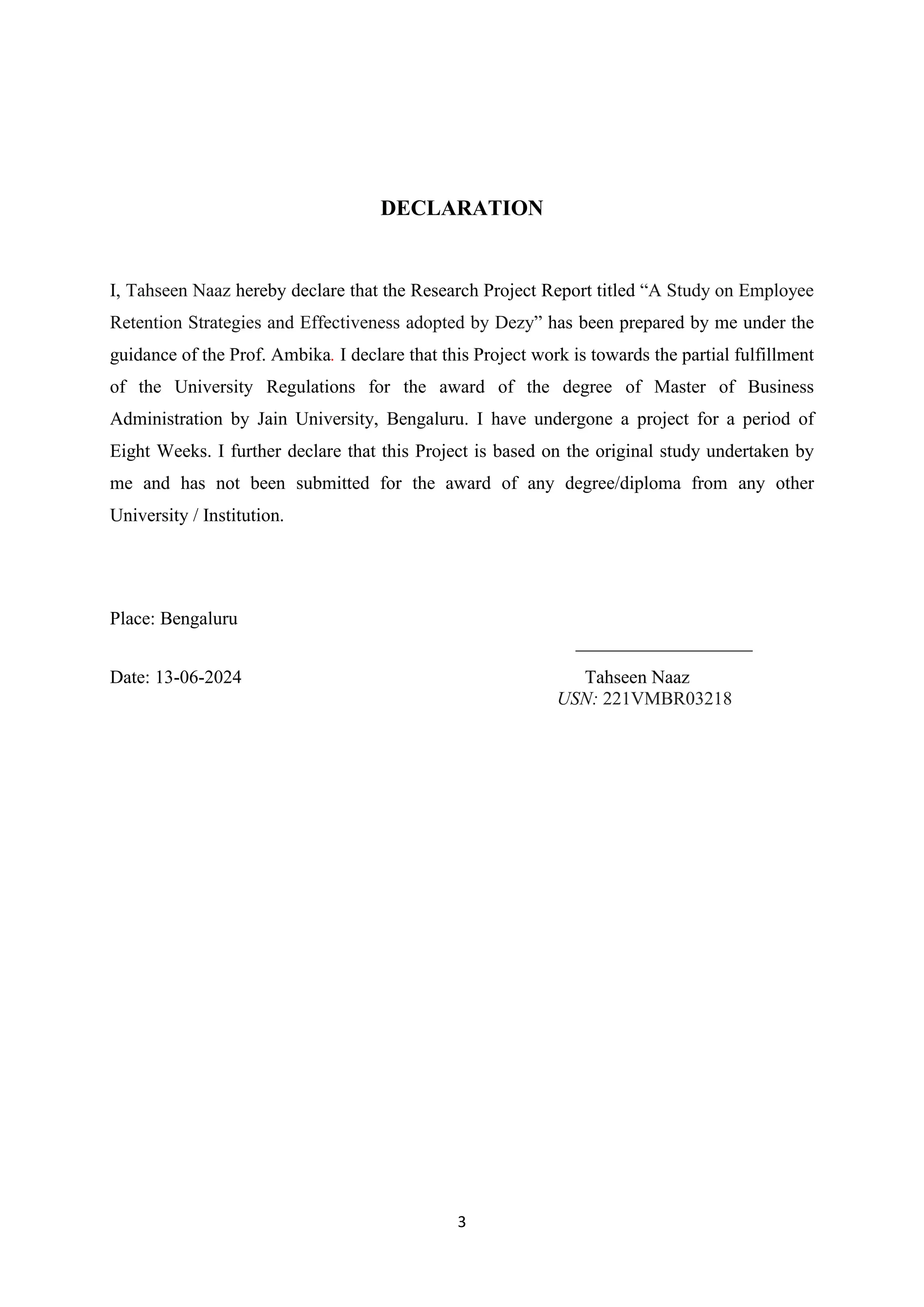 3
DECLARATION
I, Tahseen Naaz hereby declare that the Research Project Report titled “A Study on Employee
Retention Strategies and Effectiveness adopted by Dezy” has been prepared by me under the
guidance of the Prof. Ambika. I declare that this Project work is towards the partial fulfillment
of the University Regulations for the award of the degree of Master of Business
Administration by Jain University, Bengaluru. I have undergone a project for a period of
Eight Weeks. I further declare that this Project is based on the original study undertaken by
me and has not been submitted for the award of any degree/diploma from any other
University / Institution.
Place: Bengaluru
___________________
Date: 13-06-2024 Tahseen Naaz
USN: 221VMBR03218
 