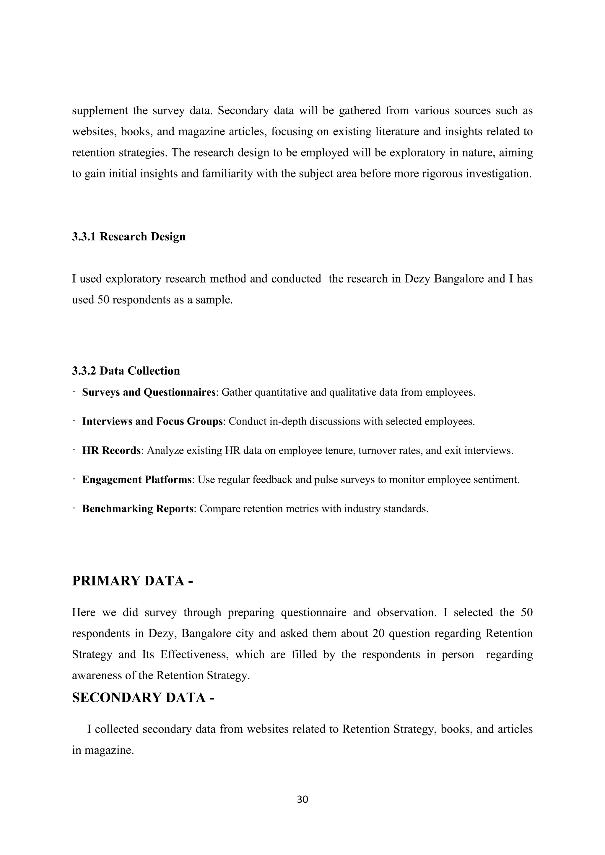 30
supplement the survey data. Secondary data will be gathered from various sources such as
websites, books, and magazine articles, focusing on existing literature and insights related to
retention strategies. The research design to be employed will be exploratory in nature, aiming
to gain initial insights and familiarity with the subject area before more rigorous investigation.
3.3.1 Research Design
I used exploratory research method and conducted the research in Dezy Bangalore and I has
used 50 respondents as a sample.
3.3.2 Data Collection
· Surveys and Questionnaires: Gather quantitative and qualitative data from employees.
· Interviews and Focus Groups: Conduct in-depth discussions with selected employees.
· HR Records: Analyze existing HR data on employee tenure, turnover rates, and exit interviews.
· Engagement Platforms: Use regular feedback and pulse surveys to monitor employee sentiment.
· Benchmarking Reports: Compare retention metrics with industry standards.
PRIMARY DATA -
Here we did survey through preparing questionnaire and observation. I selected the 50
respondents in Dezy, Bangalore city and asked them about 20 question regarding Retention
Strategy and Its Effectiveness, which are filled by the respondents in person regarding
awareness of the Retention Strategy.
SECONDARY DATA -
I collected secondary data from websites related to Retention Strategy, books, and articles
in magazine.
 