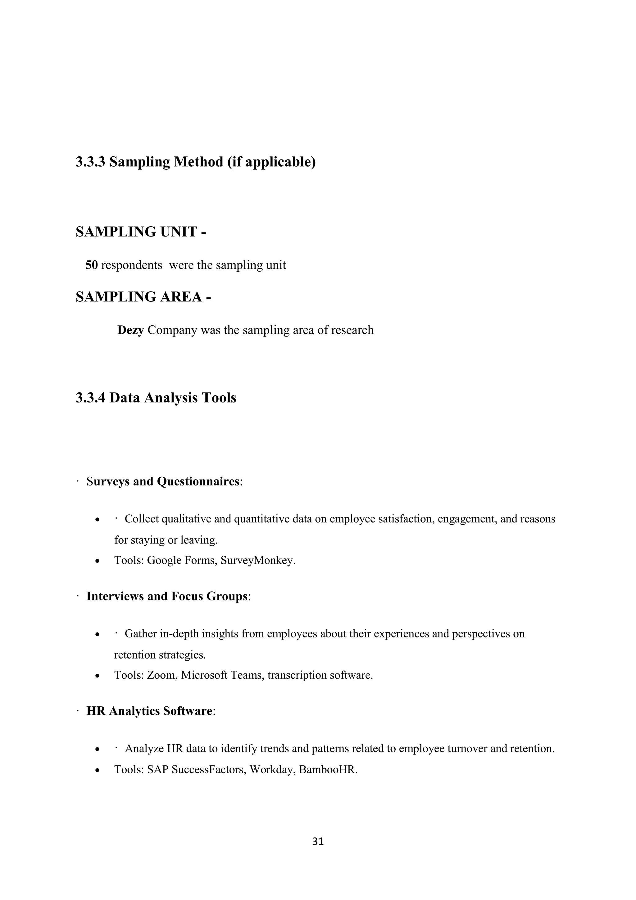 31
3.3.3 Sampling Method (if applicable)
SAMPLING UNIT -
50 respondents were the sampling unit
SAMPLING AREA -
Dezy Company was the sampling area of research
3.3.4 Data Analysis Tools
· Surveys and Questionnaires:
 · Collect qualitative and quantitative data on employee satisfaction, engagement, and reasons
for staying or leaving.
 Tools: Google Forms, SurveyMonkey.
· Interviews and Focus Groups:
 · Gather in-depth insights from employees about their experiences and perspectives on
retention strategies.
 Tools: Zoom, Microsoft Teams, transcription software.
· HR Analytics Software:
 · Analyze HR data to identify trends and patterns related to employee turnover and retention.
 Tools: SAP SuccessFactors, Workday, BambooHR.
 