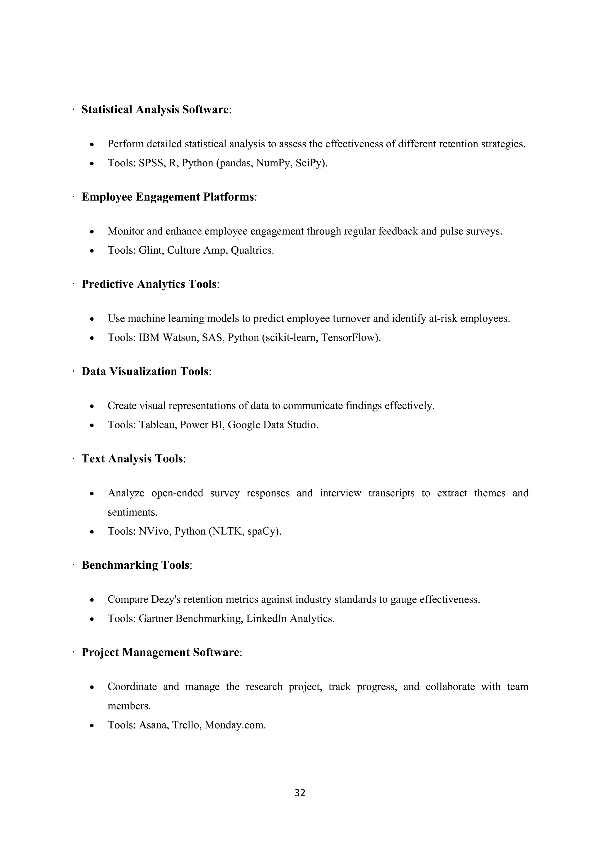 32
· Statistical Analysis Software:
 Perform detailed statistical analysis to assess the effectiveness of different retention strategies.
 Tools: SPSS, R, Python (pandas, NumPy, SciPy).
· Employee Engagement Platforms:
 Monitor and enhance employee engagement through regular feedback and pulse surveys.
 Tools: Glint, Culture Amp, Qualtrics.
· Predictive Analytics Tools:
 Use machine learning models to predict employee turnover and identify at-risk employees.
 Tools: IBM Watson, SAS, Python (scikit-learn, TensorFlow).
· Data Visualization Tools:
 Create visual representations of data to communicate findings effectively.
 Tools: Tableau, Power BI, Google Data Studio.
· Text Analysis Tools:
 Analyze open-ended survey responses and interview transcripts to extract themes and
sentiments.
 Tools: NVivo, Python (NLTK, spaCy).
· Benchmarking Tools:
 Compare Dezy's retention metrics against industry standards to gauge effectiveness.
 Tools: Gartner Benchmarking, LinkedIn Analytics.
· Project Management Software:
 Coordinate and manage the research project, track progress, and collaborate with team
members.
 Tools: Asana, Trello, Monday.com.
 