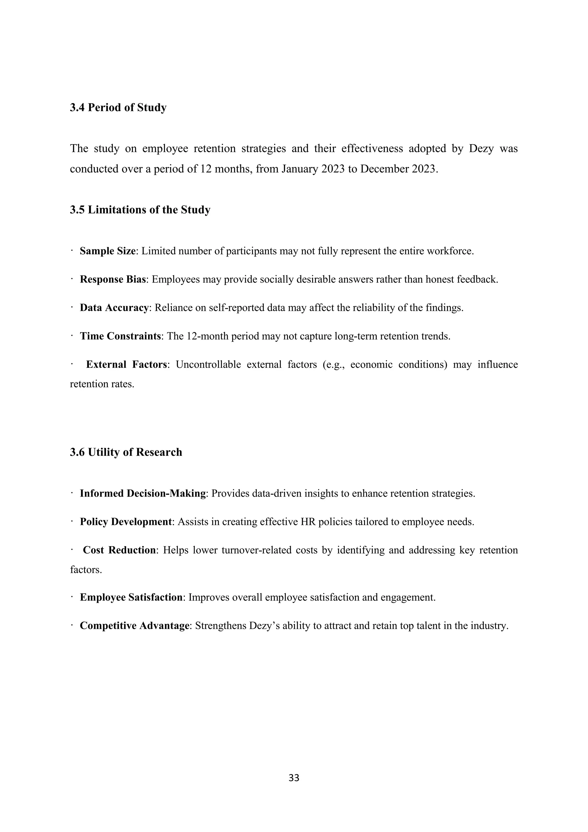 33
3.4 Period of Study
The study on employee retention strategies and their effectiveness adopted by Dezy was
conducted over a period of 12 months, from January 2023 to December 2023.
3.5 Limitations of the Study
· Sample Size: Limited number of participants may not fully represent the entire workforce.
· Response Bias: Employees may provide socially desirable answers rather than honest feedback.
· Data Accuracy: Reliance on self-reported data may affect the reliability of the findings.
· Time Constraints: The 12-month period may not capture long-term retention trends.
· External Factors: Uncontrollable external factors (e.g., economic conditions) may influence
retention rates.
3.6 Utility of Research
· Informed Decision-Making: Provides data-driven insights to enhance retention strategies.
· Policy Development: Assists in creating effective HR policies tailored to employee needs.
· Cost Reduction: Helps lower turnover-related costs by identifying and addressing key retention
factors.
· Employee Satisfaction: Improves overall employee satisfaction and engagement.
· Competitive Advantage: Strengthens Dezy’s ability to attract and retain top talent in the industry.
 