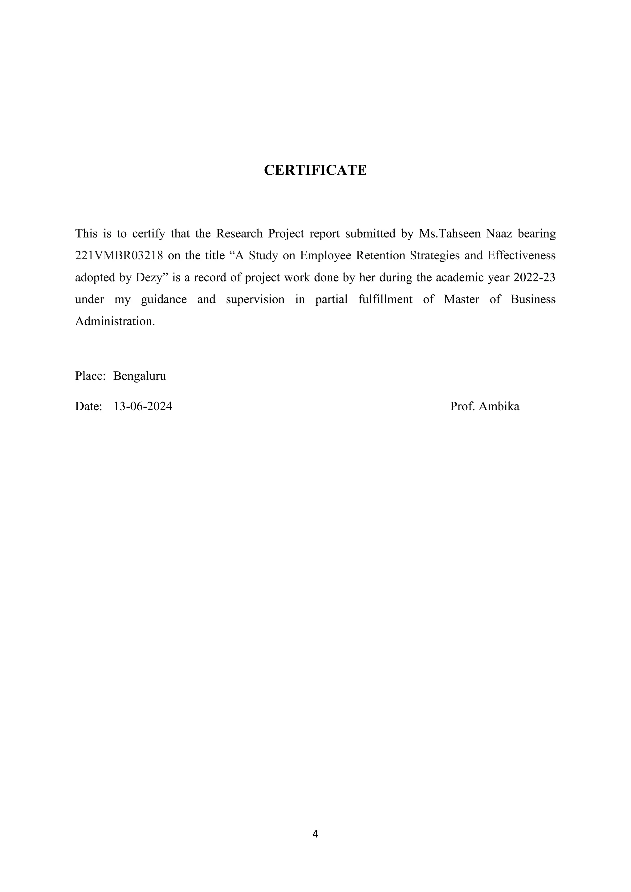 4
CERTIFICATE
This is to certify that the Research Project report submitted by Ms.Tahseen Naaz bearing
221VMBR03218 on the title “A Study on Employee Retention Strategies and Effectiveness
adopted by Dezy” is a record of project work done by her during the academic year 2022-23
under my guidance and supervision in partial fulfillment of Master of Business
Administration.
Place: Bengaluru
Date: 13-06-2024 Prof. Ambika
 