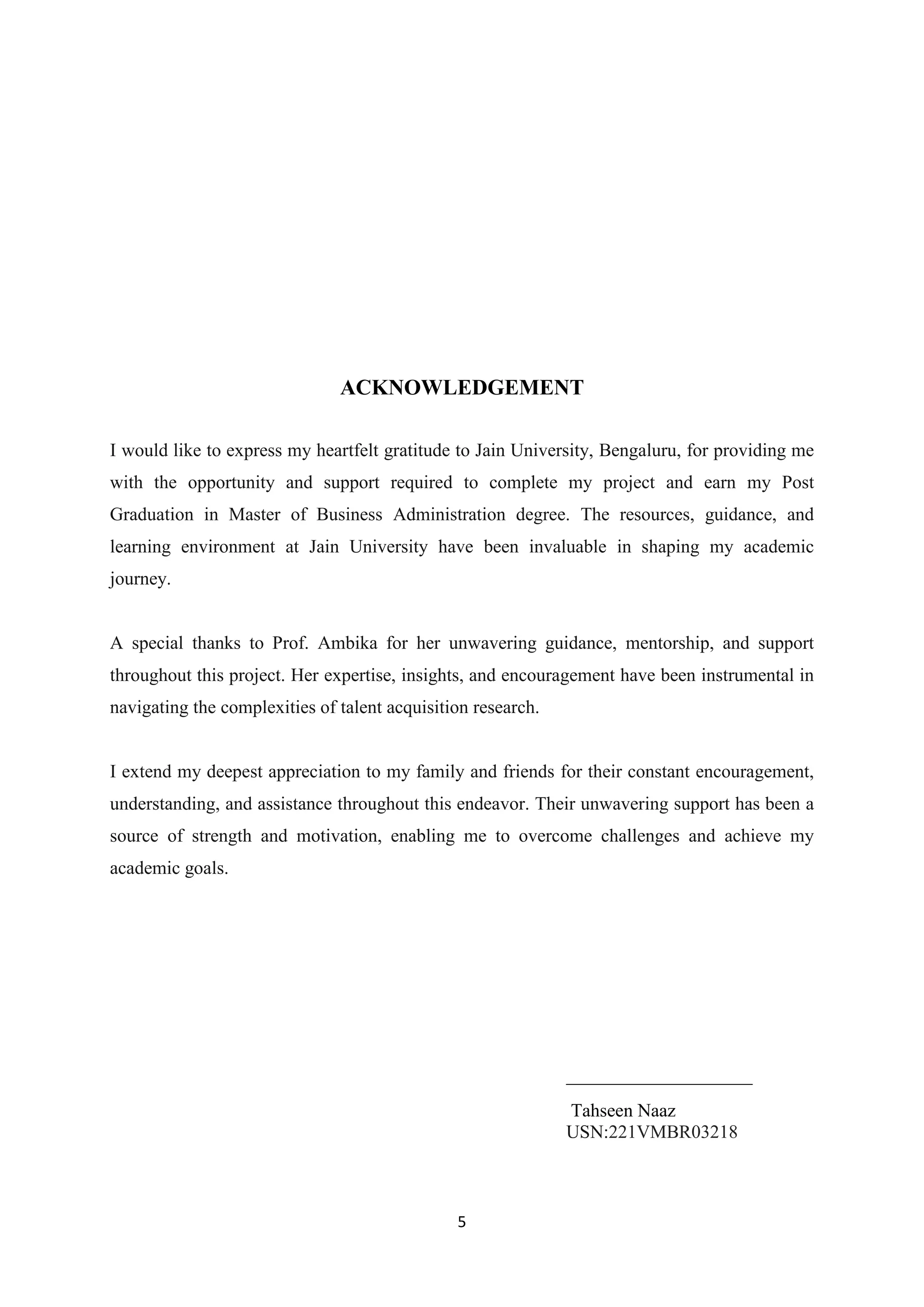 5
ACKNOWLEDGEMENT
I would like to express my heartfelt gratitude to Jain University, Bengaluru, for providing me
with the opportunity and support required to complete my project and earn my Post
Graduation in Master of Business Administration degree. The resources, guidance, and
learning environment at Jain University have been invaluable in shaping my academic
journey.
A special thanks to Prof. Ambika for her unwavering guidance, mentorship, and support
throughout this project. Her expertise, insights, and encouragement have been instrumental in
navigating the complexities of talent acquisition research.
I extend my deepest appreciation to my family and friends for their constant encouragement,
understanding, and assistance throughout this endeavor. Their unwavering support has been a
source of strength and motivation, enabling me to overcome challenges and achieve my
academic goals.
____________________
Tahseen Naaz
USN:221VMBR03218
 